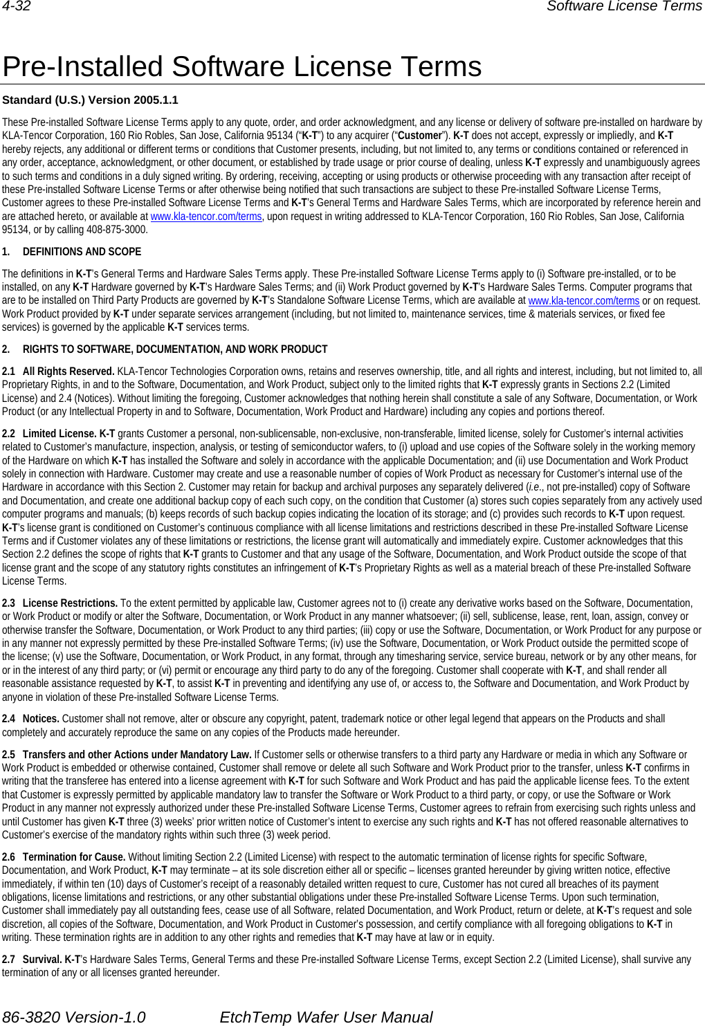 4-32  Software License Terms  Pre-Installed Software License Terms Standard (U.S.) Version 2005.1.1 These Pre-installed Software License Terms apply to any quote, order, and order acknowledgment, and any license or delivery of software pre-installed on hardware by KLA-Tencor Corporation, 160 Rio Robles, San Jose, California 95134 (“K-T”) to any acquirer (“Customer”). K-T does not accept, expressly or impliedly, and K-T hereby rejects, any additional or different terms or conditions that Customer presents, including, but not limited to, any terms or conditions contained or referenced in any order, acceptance, acknowledgment, or other document, or established by trade usage or prior course of dealing, unless K-T expressly and unambiguously agrees to such terms and conditions in a duly signed writing. By ordering, receiving, accepting or using products or otherwise proceeding with any transaction after receipt of these Pre-installed Software License Terms or after otherwise being notified that such transactions are subject to these Pre-installed Software License Terms, Customer agrees to these Pre-installed Software License Terms and K-T’s General Terms and Hardware Sales Terms, which are incorporated by reference herein and are attached hereto, or available at www.kla-tencor.com/terms, upon request in writing addressed to KLA-Tencor Corporation, 160 Rio Robles, San Jose, California 95134, or by calling 408-875-3000. 1.  DEFINITIONS AND SCOPE The definitions in K-T’s General Terms and Hardware Sales Terms apply. These Pre-installed Software License Terms apply to (i) Software pre-installed, or to be installed, on any K-T Hardware governed by K-T’s Hardware Sales Terms; and (ii) Work Product governed by K-T’s Hardware Sales Terms. Computer programs that are to be installed on Third Party Products are governed by K-T’s Standalone Software License Terms, which are available at www.kla-tencor.com/terms or on request. Work Product provided by K-T under separate services arrangement (including, but not limited to, maintenance services, time &amp; materials services, or fixed fee services) is governed by the applicable K-T services terms. 2.  RIGHTS TO SOFTWARE, DOCUMENTATION, AND WORK PRODUCT 2.1  All Rights Reserved. KLA-Tencor Technologies Corporation owns, retains and reserves ownership, title, and all rights and interest, including, but not limited to, all Proprietary Rights, in and to the Software, Documentation, and Work Product, subject only to the limited rights that K-T expressly grants in Sections 2.2 (Limited License) and 2.4 (Notices). Without limiting the foregoing, Customer acknowledges that nothing herein shall constitute a sale of any Software, Documentation, or Work Product (or any Intellectual Property in and to Software, Documentation, Work Product and Hardware) including any copies and portions thereof. 2.2 Limited License. K-T grants Customer a personal, non-sublicensable, non-exclusive, non-transferable, limited license, solely for Customer’s internal activities related to Customer’s manufacture, inspection, analysis, or testing of semiconductor wafers, to (i) upload and use copies of the Software solely in the working memory of the Hardware on which K-T has installed the Software and solely in accordance with the applicable Documentation; and (ii) use Documentation and Work Product solely in connection with Hardware. Customer may create and use a reasonable number of copies of Work Product as necessary for Customer’s internal use of the Hardware in accordance with this Section 2. Customer may retain for backup and archival purposes any separately delivered (i.e., not pre-installed) copy of Software and Documentation, and create one additional backup copy of each such copy, on the condition that Customer (a) stores such copies separately from any actively used computer programs and manuals; (b) keeps records of such backup copies indicating the location of its storage; and (c) provides such records to K-T upon request. K-T’s license grant is conditioned on Customer’s continuous compliance with all license limitations and restrictions described in these Pre-installed Software License Terms and if Customer violates any of these limitations or restrictions, the license grant will automatically and immediately expire. Customer acknowledges that this Section 2.2 defines the scope of rights that K-T grants to Customer and that any usage of the Software, Documentation, and Work Product outside the scope of that license grant and the scope of any statutory rights constitutes an infringement of K-T’s Proprietary Rights as well as a material breach of these Pre-installed Software License Terms. 2.3 License Restrictions. To the extent permitted by applicable law, Customer agrees not to (i) create any derivative works based on the Software, Documentation, or Work Product or modify or alter the Software, Documentation, or Work Product in any manner whatsoever; (ii) sell, sublicense, lease, rent, loan, assign, convey or otherwise transfer the Software, Documentation, or Work Product to any third parties; (iii) copy or use the Software, Documentation, or Work Product for any purpose or in any manner not expressly permitted by these Pre-installed Software Terms; (iv) use the Software, Documentation, or Work Product outside the permitted scope of the license; (v) use the Software, Documentation, or Work Product, in any format, through any timesharing service, service bureau, network or by any other means, for or in the interest of any third party; or (vi) permit or encourage any third party to do any of the foregoing. Customer shall cooperate with K-T, and shall render all reasonable assistance requested by K-T, to assist K-T in preventing and identifying any use of, or access to, the Software and Documentation, and Work Product by anyone in violation of these Pre-installed Software License Terms. 2.4 Notices. Customer shall not remove, alter or obscure any copyright, patent, trademark notice or other legal legend that appears on the Products and shall completely and accurately reproduce the same on any copies of the Products made hereunder. 2.5  Transfers and other Actions under Mandatory Law. If Customer sells or otherwise transfers to a third party any Hardware or media in which any Software or Work Product is embedded or otherwise contained, Customer shall remove or delete all such Software and Work Product prior to the transfer, unless K-T confirms in writing that the transferee has entered into a license agreement with K-T for such Software and Work Product and has paid the applicable license fees. To the extent that Customer is expressly permitted by applicable mandatory law to transfer the Software or Work Product to a third party, or copy, or use the Software or Work Product in any manner not expressly authorized under these Pre-installed Software License Terms, Customer agrees to refrain from exercising such rights unless and until Customer has given K-T three (3) weeks’ prior written notice of Customer’s intent to exercise any such rights and K-T has not offered reasonable alternatives to Customer’s exercise of the mandatory rights within such three (3) week period. 2.6  Termination for Cause. Without limiting Section 2.2 (Limited License) with respect to the automatic termination of license rights for specific Software, Documentation, and Work Product, K-T may terminate – at its sole discretion either all or specific – licenses granted hereunder by giving written notice, effective immediately, if within ten (10) days of Customer’s receipt of a reasonably detailed written request to cure, Customer has not cured all breaches of its payment obligations, license limitations and restrictions, or any other substantial obligations under these Pre-installed Software License Terms. Upon such termination, Customer shall immediately pay all outstanding fees, cease use of all Software, related Documentation, and Work Product, return or delete, at K-T’s request and sole discretion, all copies of the Software, Documentation, and Work Product in Customer’s possession, and certify compliance with all foregoing obligations to K-T in writing. These termination rights are in addition to any other rights and remedies that K-T may have at law or in equity. 2.7 Survival. K-T’s Hardware Sales Terms, General Terms and these Pre-installed Software License Terms, except Section 2.2 (Limited License), shall survive any termination of any or all licenses granted hereunder. 86-3820 Version-1.0  EtchTemp Wafer User Manual                                                                               