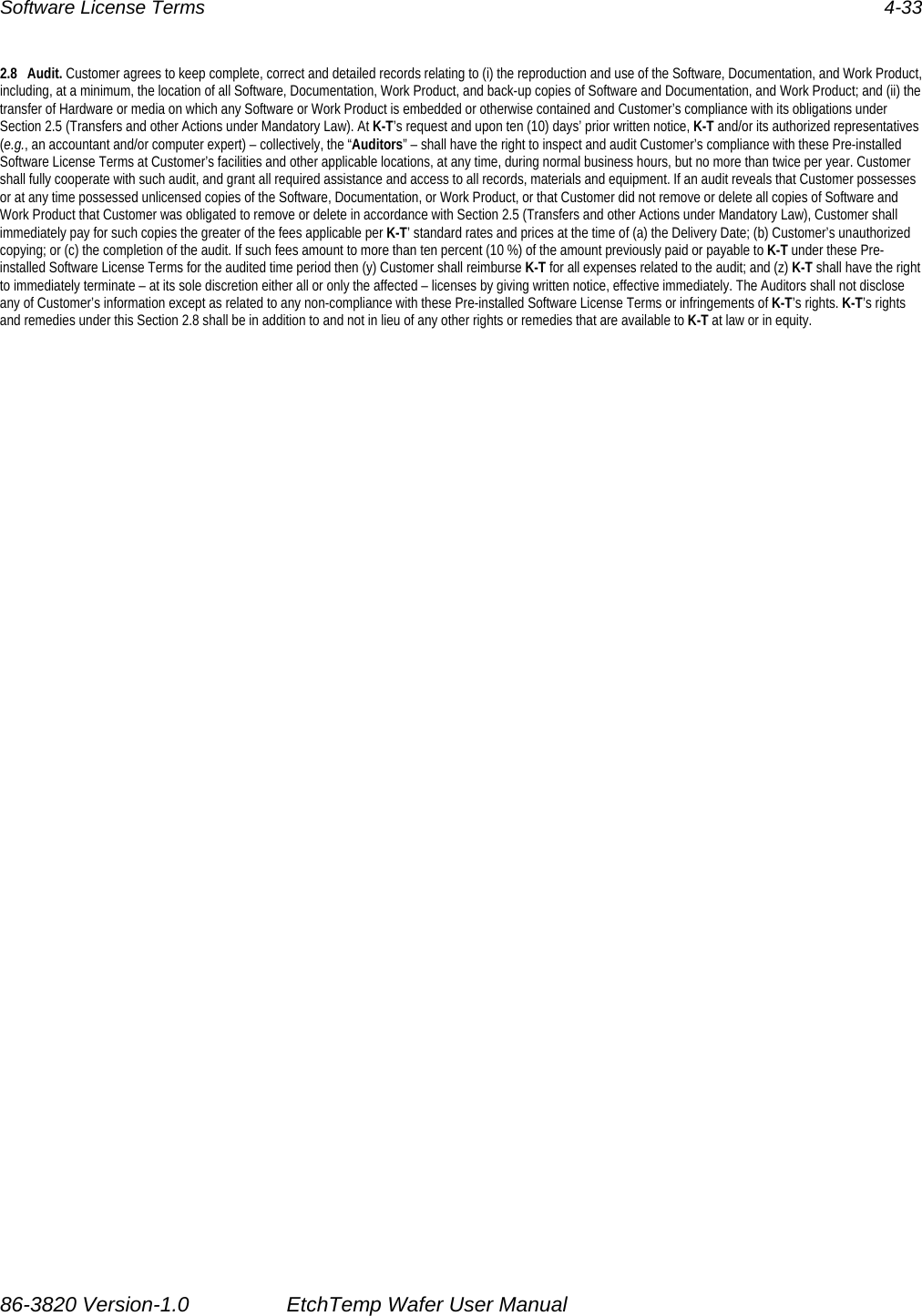 Software License Terms  4-33 2.8 Audit. Customer agrees to keep complete, correct and detailed records relating to (i) the reproduction and use of the Software, Documentation, and Work Product, including, at a minimum, the location of all Software, Documentation, Work Product, and back-up copies of Software and Documentation, and Work Product; and (ii) the transfer of Hardware or media on which any Software or Work Product is embedded or otherwise contained and Customer’s compliance with its obligations under Section 2.5 (Transfers and other Actions under Mandatory Law). At K-T’s request and upon ten (10) days’ prior written notice, K-T and/or its authorized representatives (e.g., an accountant and/or computer expert) – collectively, the “Auditors” – shall have the right to inspect and audit Customer’s compliance with these Pre-installed Software License Terms at Customer’s facilities and other applicable locations, at any time, during normal business hours, but no more than twice per year. Customer shall fully cooperate with such audit, and grant all required assistance and access to all records, materials and equipment. If an audit reveals that Customer possesses or at any time possessed unlicensed copies of the Software, Documentation, or Work Product, or that Customer did not remove or delete all copies of Software and Work Product that Customer was obligated to remove or delete in accordance with Section 2.5 (Transfers and other Actions under Mandatory Law), Customer shall immediately pay for such copies the greater of the fees applicable per K-T’ standard rates and prices at the time of (a) the Delivery Date; (b) Customer’s unauthorized copying; or (c) the completion of the audit. If such fees amount to more than ten percent (10 %) of the amount previously paid or payable to K-T under these Pre-installed Software License Terms for the audited time period then (y) Customer shall reimburse K-T for all expenses related to the audit; and (z) K-T shall have the right to immediately terminate – at its sole discretion either all or only the affected – licenses by giving written notice, effective immediately. The Auditors shall not disclose any of Customer’s information except as related to any non-compliance with these Pre-installed Software License Terms or infringements of K-T’s rights. K-T’s rights and remedies under this Section 2.8 shall be in addition to and not in lieu of any other rights or remedies that are available to K-T at law or in equity. 86-3820 Version-1.0  EtchTemp Wafer User Manual                           