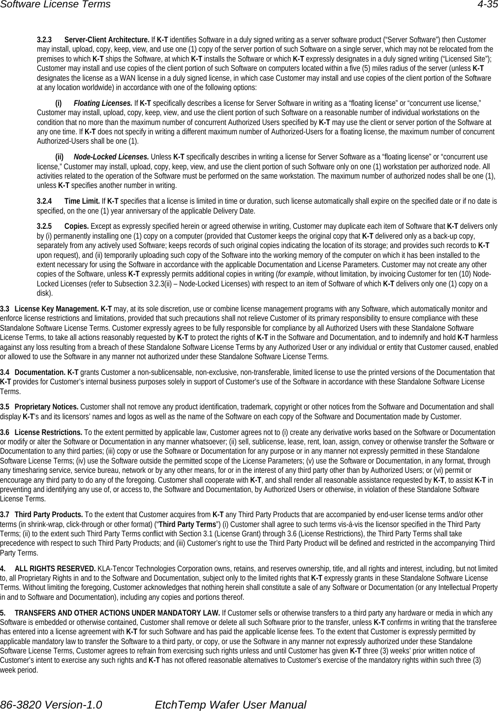 Software License Terms  4-35 3.2.3 Server-Client Architecture. If K-T identifies Software in a duly signed writing as a server software product (“Server Software”) then Customer may install, upload, copy, keep, view, and use one (1) copy of the server portion of such Software on a single server, which may not be relocated from the premises to which K-T ships the Software, at which K-T installs the Software or which K-T expressly designates in a duly signed writing (“Licensed Site”); Customer may install and use copies of the client portion of such Software on computers located within a five (5) miles radius of the server (unless K-T designates the license as a WAN license in a duly signed license, in which case Customer may install and use copies of the client portion of the Software at any location worldwide) in accordance with one of the following options:  (i)  Floating Licenses. If K-T specifically describes a license for Server Software in writing as a “floating license” or “concurrent use license,” Customer may install, upload, copy, keep, view, and use the client portion of such Software on a reasonable number of individual workstations on the condition that no more than the maximum number of concurrent Authorized Users specified by K-T may use the client or server portion of the Software at any one time. If K-T does not specify in writing a different maximum number of Authorized-Users for a floating license, the maximum number of concurrent Authorized-Users shall be one (1).  (ii)  Node-Locked Licenses. Unless K-T specifically describes in writing a license for Server Software as a “floating license” or “concurrent use license,” Customer may install, upload, copy, keep, view, and use the client portion of such Software only on one (1) workstation per authorized node. All activities related to the operation of the Software must be performed on the same workstation. The maximum number of authorized nodes shall be one (1), unless K-T specifies another number in writing. 3.2.4 Time Limit. If K-T specifies that a license is limited in time or duration, such license automatically shall expire on the specified date or if no date is specified, on the one (1) year anniversary of the applicable Delivery Date. 3.2.5 Copies. Except as expressly specified herein or agreed otherwise in writing, Customer may duplicate each item of Software that K-T delivers only by (i) permanently installing one (1) copy on a computer (provided that Customer keeps the original copy that K-T delivered only as a back-up copy, separately from any actively used Software; keeps records of such original copies indicating the location of its storage; and provides such records to K-T upon request), and (ii) temporarily uploading such copy of the Software into the working memory of the computer on which it has been installed to the extent necessary for using the Software in accordance with the applicable Documentation and License Parameters. Customer may not create any other copies of the Software, unless K-T expressly permits additional copies in writing (for example, without limitation, by invoicing Customer for ten (10) Node-Locked Licenses (refer to Subsection 3.2.3(ii) – Node-Locked Licenses) with respect to an item of Software of which K-T delivers only one (1) copy on a disk). 3.3  License Key Management. K-T may, at its sole discretion, use or combine license management programs with any Software, which automatically monitor and enforce license restrictions and limitations, provided that such precautions shall not relieve Customer of its primary responsibility to ensure compliance with these Standalone Software License Terms. Customer expressly agrees to be fully responsible for compliance by all Authorized Users with these Standalone Software License Terms, to take all actions reasonably requested by K-T to protect the rights of K-T in the Software and Documentation, and to indemnify and hold K-T harmless against any loss resulting from a breach of these Standalone Software License Terms by any Authorized User or any individual or entity that Customer caused, enabled or allowed to use the Software in any manner not authorized under these Standalone Software License Terms. 3.4 Documentation. K-T grants Customer a non-sublicensable, non-exclusive, non-transferable, limited license to use the printed versions of the Documentation that K-T provides for Customer’s internal business purposes solely in support of Customer’s use of the Software in accordance with these Standalone Software License Terms. 3.5 Proprietary Notices. Customer shall not remove any product identification, trademark, copyright or other notices from the Software and Documentation and shall display K-T’s and its licensors’ names and logos as well as the name of the Software on each copy of the Software and Documentation made by Customer. 3.6 License Restrictions. To the extent permitted by applicable law, Customer agrees not to (i) create any derivative works based on the Software or Documentation or modify or alter the Software or Documentation in any manner whatsoever; (ii) sell, sublicense, lease, rent, loan, assign, convey or otherwise transfer the Software or Documentation to any third parties; (iii) copy or use the Software or Documentation for any purpose or in any manner not expressly permitted in these Standalone Software License Terms; (iv) use the Software outside the permitted scope of the License Parameters; (v) use the Software or Documentation, in any format, through any timesharing service, service bureau, network or by any other means, for or in the interest of any third party other than by Authorized Users; or (vi) permit or encourage any third party to do any of the foregoing. Customer shall cooperate with K-T, and shall render all reasonable assistance requested by K-T, to assist K-T in preventing and identifying any use of, or access to, the Software and Documentation, by Authorized Users or otherwise, in violation of these Standalone Software License Terms. 3.7  Third Party Products. To the extent that Customer acquires from K-T any Third Party Products that are accompanied by end-user license terms and/or other terms (in shrink-wrap, click-through or other format) (“Third Party Terms”) (i) Customer shall agree to such terms vis-à-vis the licensor specified in the Third Party Terms; (ii) to the extent such Third Party Terms conflict with Section 3.1 (License Grant) through 3.6 (License Restrictions), the Third Party Terms shall take precedence with respect to such Third Party Products; and (iii) Customer’s right to use the Third Party Product will be defined and restricted in the accompanying Third Party Terms. 4.  ALL RIGHTS RESERVED. KLA-Tencor Technologies Corporation owns, retains, and reserves ownership, title, and all rights and interest, including, but not limited to, all Proprietary Rights in and to the Software and Documentation, subject only to the limited rights that K-T expressly grants in these Standalone Software License Terms. Without limiting the foregoing, Customer acknowledges that nothing herein shall constitute a sale of any Software or Documentation (or any Intellectual Property in and to Software and Documentation), including any copies and portions thereof. 5.  TRANSFERS AND OTHER ACTIONS UNDER MANDATORY LAW. If Customer sells or otherwise transfers to a third party any hardware or media in which any Software is embedded or otherwise contained, Customer shall remove or delete all such Software prior to the transfer, unless K-T confirms in writing that the transferee has entered into a license agreement with K-T for such Software and has paid the applicable license fees. To the extent that Customer is expressly permitted by applicable mandatory law to transfer the Software to a third party, or copy, or use the Software in any manner not expressly authorized under these Standalone Software License Terms, Customer agrees to refrain from exercising such rights unless and until Customer has given K-T three (3) weeks’ prior written notice of Customer’s intent to exercise any such rights and K-T has not offered reasonable alternatives to Customer’s exercise of the mandatory rights within such three (3) week period. 86-3820 Version-1.0  EtchTemp Wafer User Manual                           