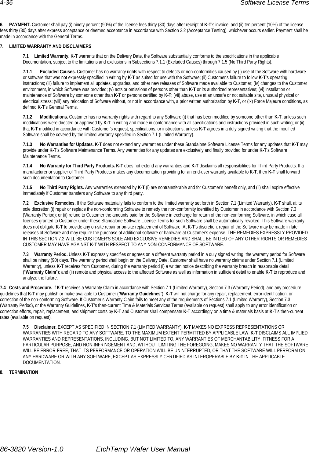 4-36  Software License Terms  6. PAYMENT. Customer shall pay (i) ninety percent (90%) of the license fees thirty (30) days after receipt of K-T’s invoice; and (ii) ten percent (10%) of the license fees thirty (30) days after express acceptance or deemed acceptance in accordance with Section 2.2 (Acceptance Testing), whichever occurs earlier. Payment shall be made in accordance with the General Terms. 7.  LIMITED WARRANTY AND DISCLAIMERS 7.1 Limited Warranty. K-T warrants that on the Delivery Date, the Software substantially conforms to the specifications in the applicable Documentation, subject to the limitations and exclusions in Subsections 7.1.1 (Excluded Causes) through 7.1.5 (No Third Party Rights). 7.1.1 Excluded Causes. Customer has no warranty rights with respect to defects or non-conformities caused by (i) use of the Software with hardware or software that was not expressly specified in writing by K-T as suited for use with the Software; (ii) Customer’s failure to follow K-T’s operating instructions; (iii) failure to implement all updates, upgrades, and other new releases of Software made available to Customer; (iv) changes to the Customer environment, in which Software was provided; (v) acts or omissions of persons other than K-T or its authorized representatives; (vi) installation or maintenance of Software by someone other than K-T or persons certified by K-T; (vii) abuse, use at an unsafe or not suitable site, unusual physical or electrical stress; (viii) any relocation of Software without, or not in accordance with, a prior written authorization by K-T, or (ix) Force Majeure conditions, as defined K-T’s General Terms. 7.1.2 Modifications. Customer has no warranty rights with regard to any Software (i) that has been modified by someone other than K-T, unless such modifications were directed or approved by K-T in writing and made in conformance with all specifications and instructions provided in such writing; or (ii) that K-T modified in accordance with Customer’s request, specifications, or instructions, unless K-T agrees in a duly signed writing that the modified Software shall be covered by the limited warranty specified in Section 7.1 (Limited Warranty). 7.1.3  No Warranties for Updates. K-T does not extend any warranties under these Standalone Software License Terms for any updates that K-T may provide under K-T’s Software Maintenance Terms. Any warranties for any updates are exclusively and finally provided for under K-T’s Software Maintenance Terms. 7.1.4  No Warranty for Third Party Products. K-T does not extend any warranties and K-T disclaims all responsibilities for Third Party Products. If a manufacturer or supplier of Third Party Products makes any documentation providing for an end-user warranty available to K-T, then K-T shall forward such documentation to Customer. 7.1.5  No Third Party Rights. Any warranties extended by K-T (i) are nontransferable and for Customer’s benefit only, and (ii) shall expire effective immediately if Customer transfers any Software to any third party. 7.2 Exclusive Remedies. If the Software materially fails to conform to the limited warranty set forth in Section 7.1 (Limited Warranty), K-T shall, at its sole discretion (i) repair or replace the non-conforming Software to remedy the non-conformity identified by Customer in accordance with Section 7.3 (Warranty Period); or (ii) refund to Customer the amounts paid for the Software in exchange for return of the non-conforming Software, in which case all licenses granted to Customer under these Standalone Software License Terms for such Software shall be automatically revoked. This Software warranty does not obligate K-T to provide any on-site repair or on-site replacement of Software. At K-T’s discretion, repair of the Software may be made in later releases of Software and may require the purchase of additional software or hardware at Customer’s expense. THE REMEDIES EXPRESSLY PROVIDED IN THIS SECTION 7.2 WILL BE CUSTOMER’S SOLE AND EXCLUSIVE REMEDIES AND SHALL BE IN LIEU OF ANY OTHER RIGHTS OR REMEDIES CUSTOMER MAY HAVE AGAINST K-T WITH RESPECT TO ANY NON-CONFORMANCE OF SOFTWARE. 7.3 Warranty Period. Unless K-T expressly specifies or agrees on a different warranty period in a duly signed writing, the warranty period for Software shall be ninety (90) days. The warranty period shall begin on the Delivery Date. Customer shall have no warranty claims under Section 7.1 (Limited Warranty), unless K-T receives from Customer, during the warranty period (i) a written notice describing the warranty breach in reasonable detail (“Warranty Claim”); and (ii) remote and physical access to the affected Software as well as information in sufficient detail to enable K-T to reproduce and analyze the failure. 7.4  Costs and Procedure. If K-T receives a Warranty Claim in accordance with Section 7.1 (Limited Warranty), Section 7.3 (Warranty Period), and any procedure guidelines that K-T may publish or make available to Customer (“Warranty Guidelines”), K-T will not charge for any repair, replacement, error identification, or correction of the non-conforming Software. If Customer’s Warranty Claim fails to meet any of the requirements of Sections 7.1 (Limited Warranty), Section 7.3 (Warranty Period), or the Warranty Guidelines, K-T’s then-current Time &amp; Materials Services Terms (available on request) shall apply to any error identification or correction efforts, repair, replacement, and shipment costs by K-T and Customer shall compensate K-T accordingly on a time &amp; materials basis at K-T’s then-current rates (available on request). 7.5 Disclaimer. EXCEPT AS SPECIFIED IN SECTION 7.1 (LIMITED WARRANTY), K-T MAKES NO EXPRESS REPRESENTATIONS OR WARRANTIES WITH REGARD TO ANY SOFTWARE. TO THE MAXIMUM EXTENT PERMITTED BY APPLICABLE LAW, K-T DISCLAIMS ALL IMPLIED WARRANTIES AND REPRESENTATIONS, INCLUDING, BUT NOT LIMITED TO, ANY WARRANTIES OF MERCHANTABILITY, FITNESS FOR A PARTICULAR PURPOSE, AND NON-INFRINGEMENT AND, WITHOUT LIMITING THE FOREGOING, MAKES NO WARRANTY THAT THE SOFTWARE WILL BE ERROR-FREE, THAT ITS PERFORMANCE OR OPERATION WILL BE UNINTERRUPTED, OR THAT THE SOFTWARE WILL PERFORM ON ANY HARDWARE OR WITH ANY SOFTWARE, EXCEPT AS EXPRESSLY CERTIFIED AS INTEROPERABLE BY K-T IN THE APPLICABLE DOCUMENTATION. 8. TERMINATION 86-3820 Version-1.0  EtchTemp Wafer User Manual                                                                               