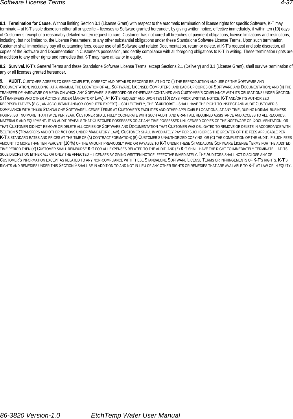 Software License Terms  4-37 8.1  Termination for Cause. Without limiting Section 3.1 (License Grant) with respect to the automatic termination of license rights for specific Software, K-T may terminate – at K-T’s sole discretion either all or specific – licenses to Software granted hereunder, by giving written notice, effective immediately, if within ten (10) days of Customer’s receipt of a reasonably detailed written request to cure, Customer has not cured all breaches of payment obligations, license limitations and restrictions, including, but not limited to, the License Parameters, or any other substantial obligations under these Standalone Software License Terms. Upon such termination, Customer shall immediately pay all outstanding fees, cease use of all Software and related Documentation, return or delete, at K-T’s request and sole discretion, all copies of the Software and Documentation in Customer’s possession, and certify compliance with all foregoing obligations to K-T in writing. These termination rights are in addition to any other rights and remedies that K-T may have at law or in equity. 8.2 Survival. K-T’s General Terms and these Standalone Software License Terms, except Sections 2.1 (Delivery) and 3.1 (License Grant), shall survive termination of any or all licenses granted hereunder. 9. AUDIT. CUSTOMER AGREES TO KEEP COMPLETE, CORRECT AND DETAILED RECORDS RELATING TO (I) THE REPRODUCTION AND USE OF THE SOFTWARE AND DOCUMENTATION, INCLUDING, AT A MINIMUM, THE LOCATION OF ALL SOFTWARE, LICENSED COMPUTERS, AND BACK-UP COPIES OF SOFTWARE AND DOCUMENTATION; AND (II) THE TRANSFER OF HARDWARE OR MEDIA ON WHICH ANY SOFTWARE IS EMBEDDED OR OTHERWISE CONTAINED AND CUSTOMER’S COMPLIANCE WITH ITS OBLIGATIONS UNDER SECTION 5 (TRANSFERS AND OTHER ACTIONS UNDER MANDATORY LAW). AT K-T’S REQUEST AND UPON TEN (10) DAYS PRIOR WRITTEN NOTICE, K-T AND/OR ITS AUTHORIZED REPRESENTATIVES (E.G., AN ACCOUNTANT AND/OR COMPUTER EXPERT) – COLLECTIVELY, THE “AUDITORS” – SHALL HAVE THE RIGHT TO INSPECT AND AUDIT CUSTOMER’S COMPLIANCE WITH THESE STANDALONE SOFTWARE LICENSE TERMS AT CUSTOMER’S FACILITIES AND OTHER APPLICABLE LOCATIONS, AT ANY TIME, DURING NORMAL BUSINESS HOURS, BUT NO MORE THAN TWICE PER YEAR. CUSTOMER SHALL FULLY COOPERATE WITH SUCH AUDIT, AND GRANT ALL REQUIRED ASSISTANCE AND ACCESS TO ALL RECORDS, MATERIALS AND EQUIPMENT. IF AN AUDIT REVEALS THAT CUSTOMER POSSESSES OR AT ANY TIME POSSESSED UNLICENSED COPIES OF THE SOFTWARE OR DOCUMENTATION, OR THAT CUSTOMER DID NOT REMOVE OR DELETE ALL COPIES OF SOFTWARE AND DOCUMENTATION THAT CUSTOMER WAS OBLIGATED TO REMOVE OR DELETE IN ACCORDANCE WITH SECTION 5 (TRANSFERS AND OTHER ACTIONS UNDER MANDATORY LAW), CUSTOMER SHALL IMMEDIATELY PAY FOR SUCH COPIES THE GREATER OF THE FEES APPLICABLE PER K-T’S STANDARD RATES AND PRICES AT THE TIME OF (A) CONTRACT FORMATION; (B) CUSTOMER’S UNAUTHORIZED COPYING; OR (C) THE COMPLETION OF THE AUDIT. IF SUCH FEES AMOUNT TO MORE THAN TEN PERCENT (10 %) OF THE AMOUNT PREVIOUSLY PAID OR PAYABLE TO K-T UNDER THESE STANDALONE SOFTWARE LICENSE TERMS FOR THE AUDITED TIME PERIOD THEN (Y) CUSTOMER SHALL REIMBURSE K-T FOR ALL EXPENSES RELATED TO THE AUDIT; AND (Z) K-T SHALL HAVE THE RIGHT TO IMMEDIATELY TERMINATE – AT ITS SOLE DISCRETION EITHER ALL OR ONLY THE AFFECTED – LICENSES BY GIVING WRITTEN NOTICE, EFFECTIVE IMMEDIATELY. THE AUDITORS SHALL NOT DISCLOSE ANY OF CUSTOMER’S INFORMATION EXCEPT AS RELATED TO ANY NON-COMPLIANCE WITH THESE STANDALONE SOFTWARE LICENSE TERMS OR INFRINGEMENTS OF K-T’S RIGHTS. K-T’S RIGHTS AND REMEDIES UNDER THIS SECTION 9 SHALL BE IN ADDITION TO AND NOT IN LIEU OF ANY OTHER RIGHTS OR REMEDIES THAT ARE AVAILABLE TO K-T AT LAW OR IN EQUITY.    86-3820 Version-1.0  EtchTemp Wafer User Manual                           