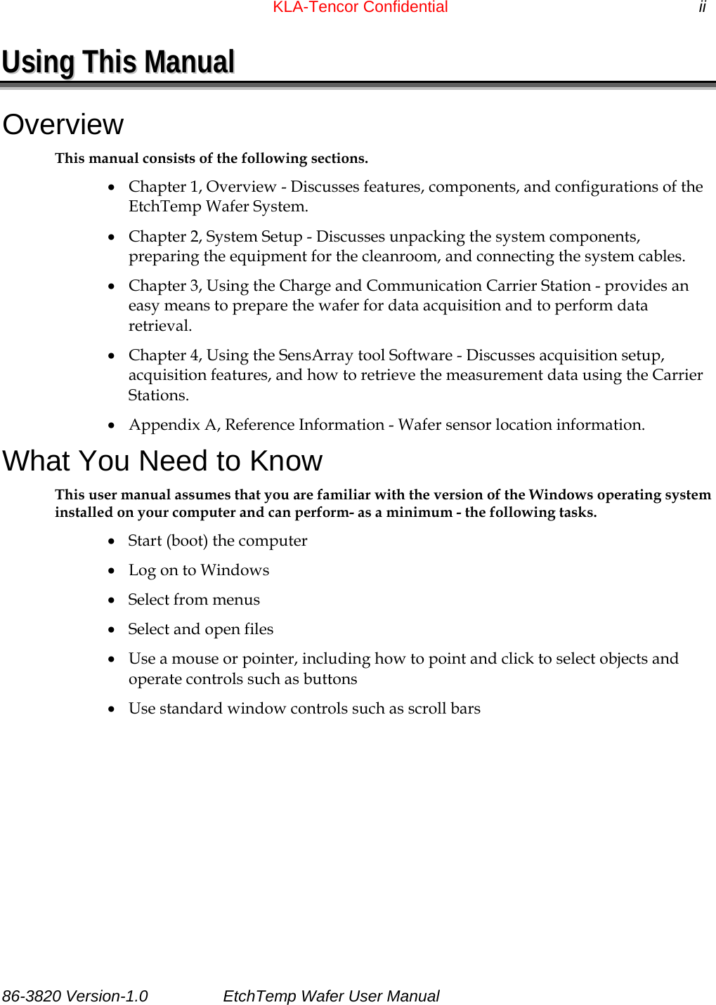 KLA-Tencor Confidential            ii UUssiinngg  TThhiiss  MMaannuuaall  Overview This manual consists of the following sections. • Chapter 1, Overview - Discusses features, components, and configurations of the EtchTemp Wafer System. • Chapter 2, System Setup - Discusses unpacking the system components, preparing the equipment for the cleanroom, and connecting the system cables. • Chapter 3, Using the Charge and Communication Carrier Station - provides an easy means to prepare the wafer for data acquisition and to perform data retrieval. • Chapter 4, Using the SensArray tool Software - Discusses acquisition setup, acquisition features, and how to retrieve the measurement data using the Carrier Stations. • Appendix A, Reference Information - Wafer sensor location information. What You Need to Know This user manual assumes that you are familiar with the version of the Windows operating system installed on your computer and can perform- as a minimum - the following tasks. • Start (boot) the computer • Log on to Windows • Select from menus • Select and open files • Use a mouse or pointer, including how to point and click to select objects and operate controls such as buttons • Use standard window controls such as scroll bars 86-3820 Version-1.0  EtchTemp Wafer User Manual                    