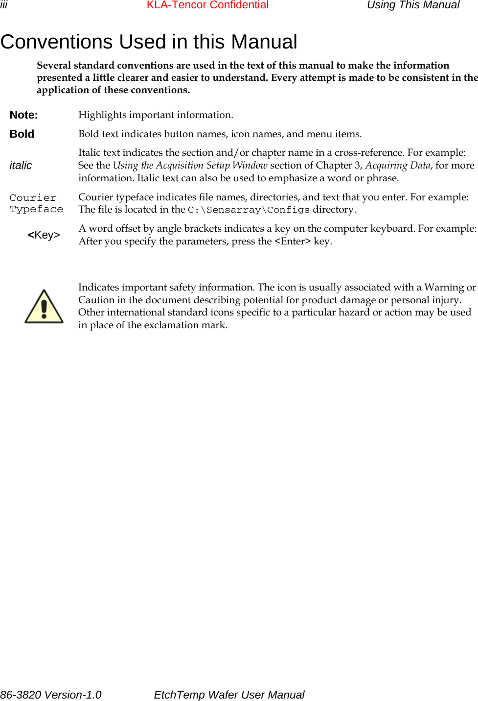 iii       KLA-Tencor Confidential           Using This Manual Conventions Used in this Manual Several standard conventions are used in the text of this manual to make the information presented a little clearer and easier to understand. Every attempt is made to be consistent in the application of these conventions.  Note:  Highlights important information. Bold  Bold text indicates button names, icon names, and menu items. italic  Italic text indicates the section and/or chapter name in a cross-reference. For example: See the Using the Acquisition Setup Window section of Chapter 3, Acquiring Data, for more information. Italic text can also be used to emphasize a word or phrase. Courier Typeface Courier typeface indicates file names, directories, and text that you enter. For example: The file is located in the C:\Sensarray\Configs directory. &lt;Key&gt;  A word offset by angle brackets indicates a key on the computer keyboard. For example: After you specify the parameters, press the &lt;Enter&gt; key.    Indicates important safety information. The icon is usually associated with a Warning or Caution in the document describing potential for product damage or personal injury. Other international standard icons specific to a particular hazard or action may be used in place of the exclamation mark.   86-3820 Version-1.0  EtchTemp Wafer User Manual          