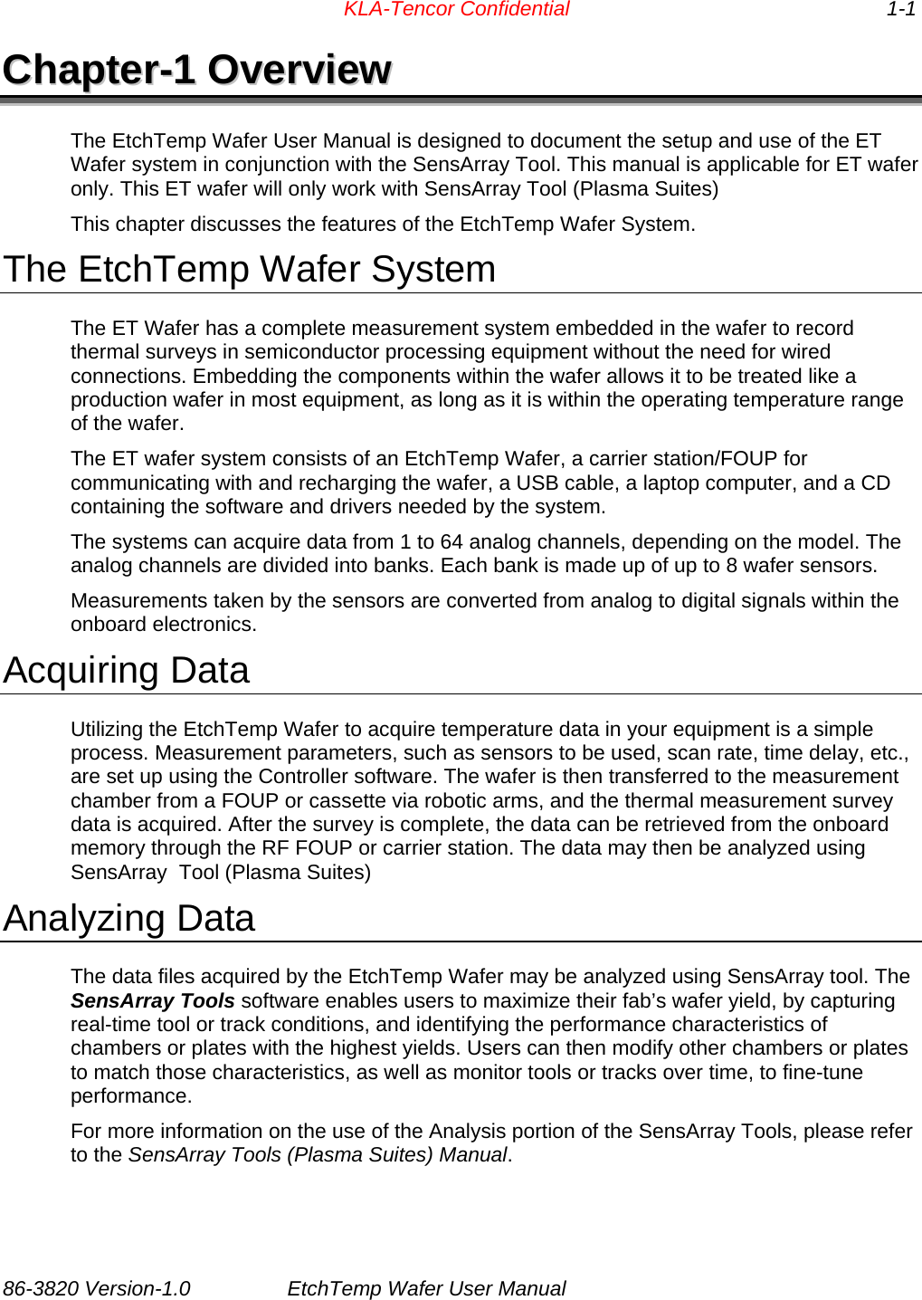    KLA-Tencor Confidential     1-1 CChhaapptteerr--11  OOvveerrvviieeww  The EtchTemp Wafer User Manual is designed to document the setup and use of the ET Wafer system in conjunction with the SensArray Tool. This manual is applicable for ET wafer only. This ET wafer will only work with SensArray Tool (Plasma Suites) This chapter discusses the features of the EtchTemp Wafer System. The EtchTemp Wafer System The ET Wafer has a complete measurement system embedded in the wafer to record thermal surveys in semiconductor processing equipment without the need for wired connections. Embedding the components within the wafer allows it to be treated like a production wafer in most equipment, as long as it is within the operating temperature range of the wafer.  The ET wafer system consists of an EtchTemp Wafer, a carrier station/FOUP for communicating with and recharging the wafer, a USB cable, a laptop computer, and a CD containing the software and drivers needed by the system.  The systems can acquire data from 1 to 64 analog channels, depending on the model. The analog channels are divided into banks. Each bank is made up of up to 8 wafer sensors. Measurements taken by the sensors are converted from analog to digital signals within the onboard electronics.  Acquiring Data Utilizing the EtchTemp Wafer to acquire temperature data in your equipment is a simple process. Measurement parameters, such as sensors to be used, scan rate, time delay, etc., are set up using the Controller software. The wafer is then transferred to the measurement chamber from a FOUP or cassette via robotic arms, and the thermal measurement survey data is acquired. After the survey is complete, the data can be retrieved from the onboard memory through the RF FOUP or carrier station. The data may then be analyzed using SensArray  Tool (Plasma Suites) Analyzing Data The data files acquired by the EtchTemp Wafer may be analyzed using SensArray tool. The SensArray Tools software enables users to maximize their fab’s wafer yield, by capturing real-time tool or track conditions, and identifying the performance characteristics of chambers or plates with the highest yields. Users can then modify other chambers or plates to match those characteristics, as well as monitor tools or tracks over time, to fine-tune performance. For more information on the use of the Analysis portion of the SensArray Tools, please refer to the SensArray Tools (Plasma Suites) Manual. 86-3820 Version-1.0  EtchTemp Wafer User Manual                            