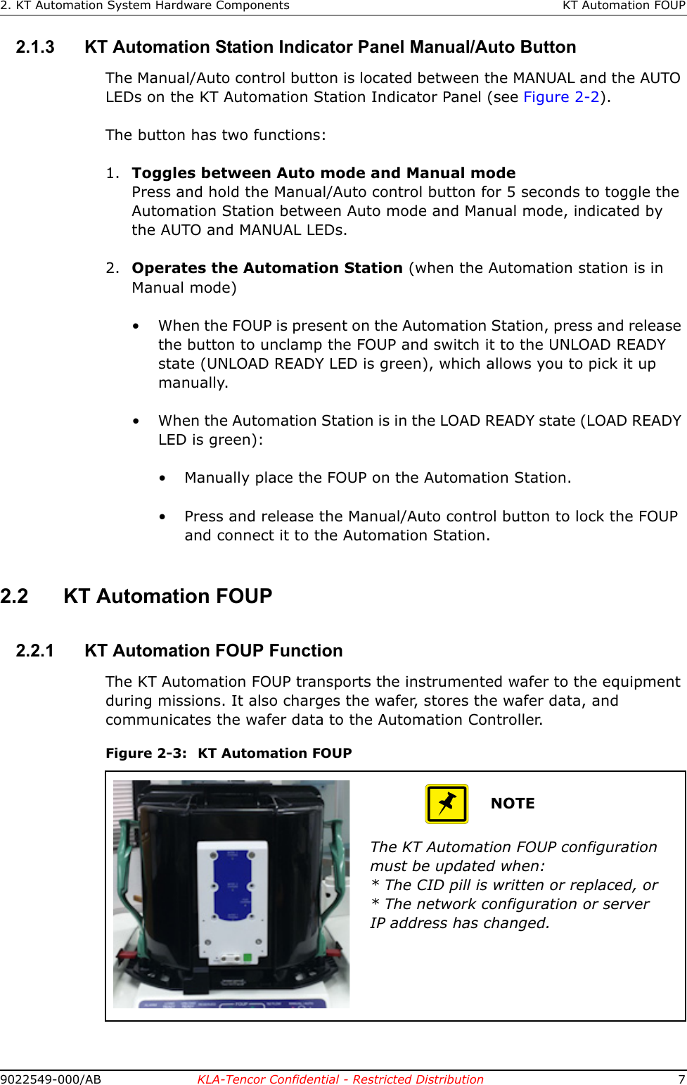 2. KT Automation System Hardware Components KT Automation FOUP9022549-000/AB KLA-Tencor Confidential - Restricted Distribution 72.1.3 KT Automation Station Indicator Panel Manual/Auto ButtonThe Manual/Auto control button is located between the MANUAL and the AUTO LEDs on the KT Automation Station Indicator Panel (see Figure 2-2). The button has two functions:1. Toggles between Auto mode and Manual modePress and hold the Manual/Auto control button for 5 seconds to toggle the Automation Station between Auto mode and Manual mode, indicated by the AUTO and MANUAL LEDs.2. Operates the Automation Station (when the Automation station is in Manual mode)• When the FOUP is present on the Automation Station, press and release the button to unclamp the FOUP and switch it to the UNLOAD READY state (UNLOAD READY LED is green), which allows you to pick it up manually.• When the Automation Station is in the LOAD READY state (LOAD READY LED is green):• Manually place the FOUP on the Automation Station.• Press and release the Manual/Auto control button to lock the FOUP and connect it to the Automation Station.2.2 KT Automation FOUP2.2.1 KT Automation FOUP FunctionThe KT Automation FOUP transports the instrumented wafer to the equipment during missions. It also charges the wafer, stores the wafer data, and communicates the wafer data to the Automation Controller.Figure 2-3: KT Automation FOUPNOTEThe KT Automation FOUP configuration must be updated when:* The CID pill is written or replaced, or* The network configuration or server IP address has changed.