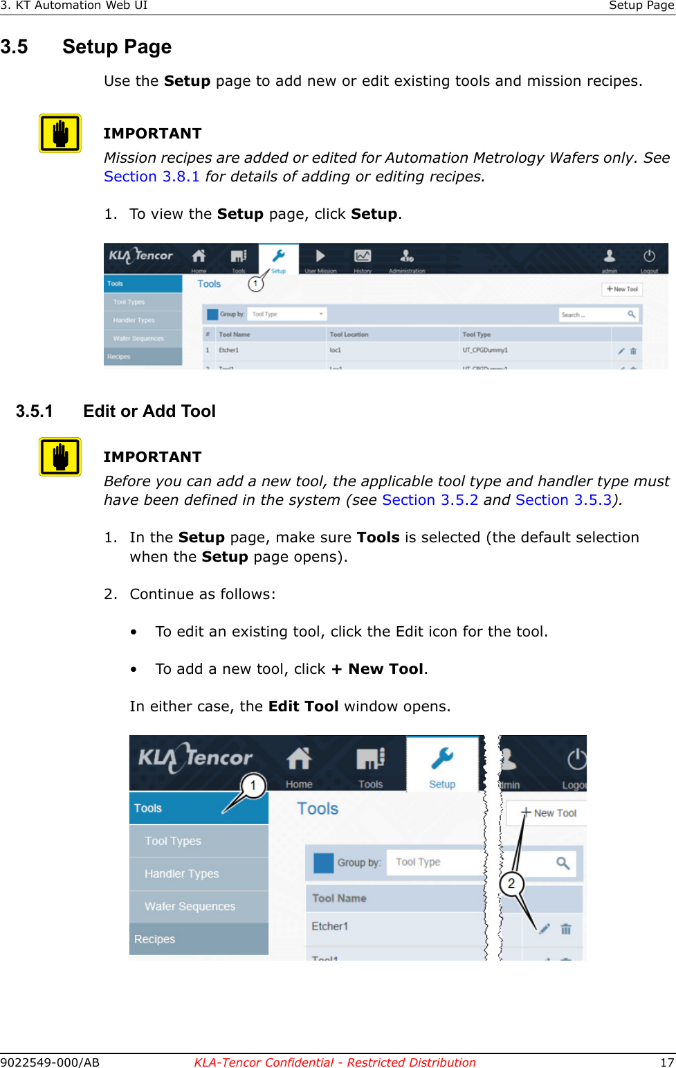 3. KT Automation Web UI Setup Page9022549-000/AB KLA-Tencor Confidential - Restricted Distribution 173.5 Setup PageUse the Setup page to add new or edit existing tools and mission recipes.IMPORTANTMission recipes are added or edited for Automation Metrology Wafers only. See Section 3.8.1 for details of adding or editing recipes.1. To view the Setup page, click Setup. 3.5.1 Edit or Add ToolIMPORTANTBefore you can add a new tool, the applicable tool type and handler type must have been defined in the system (see Section 3.5.2 and Section 3.5.3).1. In the Setup page, make sure Tools is selected (the default selection when the Setup page opens).2. Continue as follows:• To edit an existing tool, click the Edit icon for the tool.• To add a new tool, click + New Tool.In either case, the Edit Tool window opens.