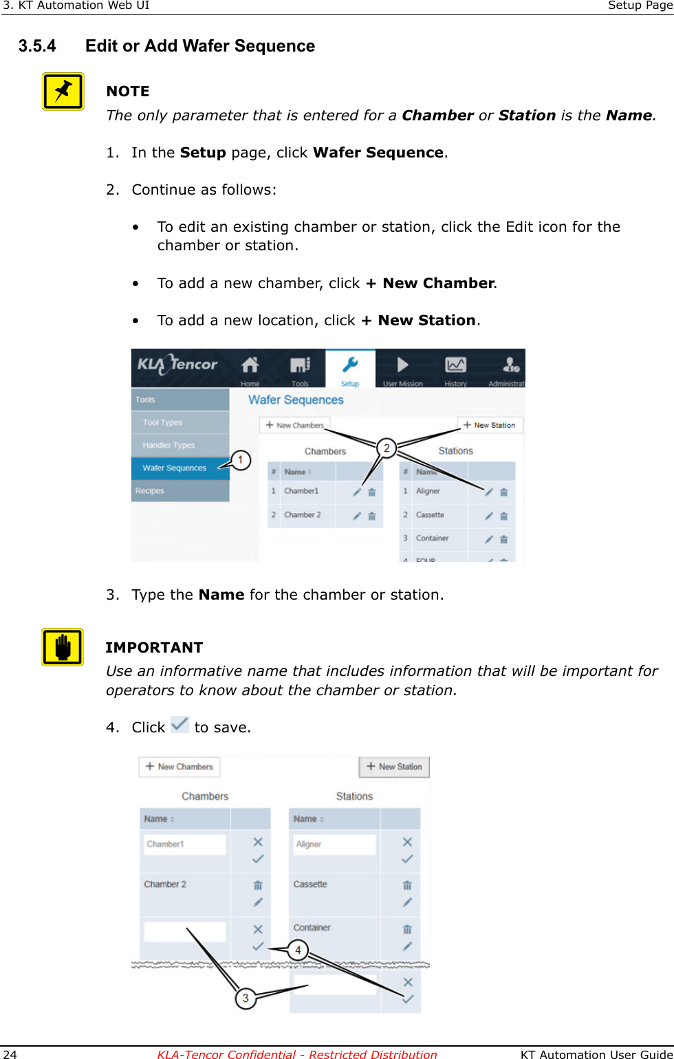 3. KT Automation Web UI Setup Page24 KLA-Tencor Confidential - Restricted Distribution  KT Automation User Guide3.5.4 Edit or Add Wafer SequenceNOTEThe only parameter that is entered for a Chamber or Station is the Name.1. In the Setup page, click Wafer Sequence.2. Continue as follows:• To edit an existing chamber or station, click the Edit icon for the chamber or station.• To add a new chamber, click + New Chamber.• To add a new location, click + New Station.3. Type the Name for the chamber or station.IMPORTANTUse an informative name that includes information that will be important for operators to know about the chamber or station.4. Click  to save. 