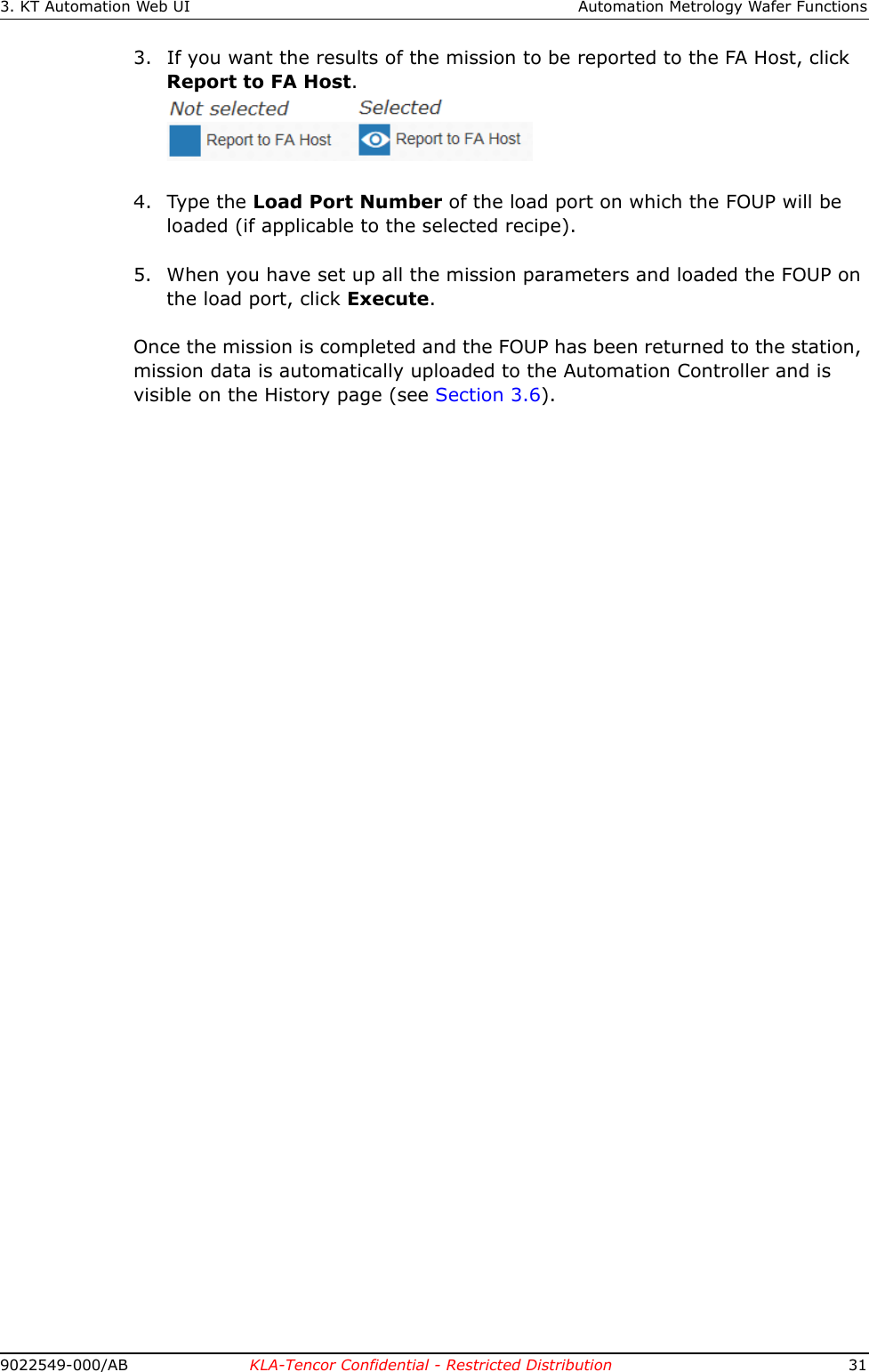 3. KT Automation Web UI Automation Metrology Wafer Functions9022549-000/AB KLA-Tencor Confidential - Restricted Distribution 313. If you want the results of the mission to be reported to the FA Host, click Report to FA Host.4. Type the Load Port Number of the load port on which the FOUP will be loaded (if applicable to the selected recipe). 5. When you have set up all the mission parameters and loaded the FOUP on the load port, click Execute.Once the mission is completed and the FOUP has been returned to the station, mission data is automatically uploaded to the Automation Controller and is visible on the History page (see Section 3.6). 