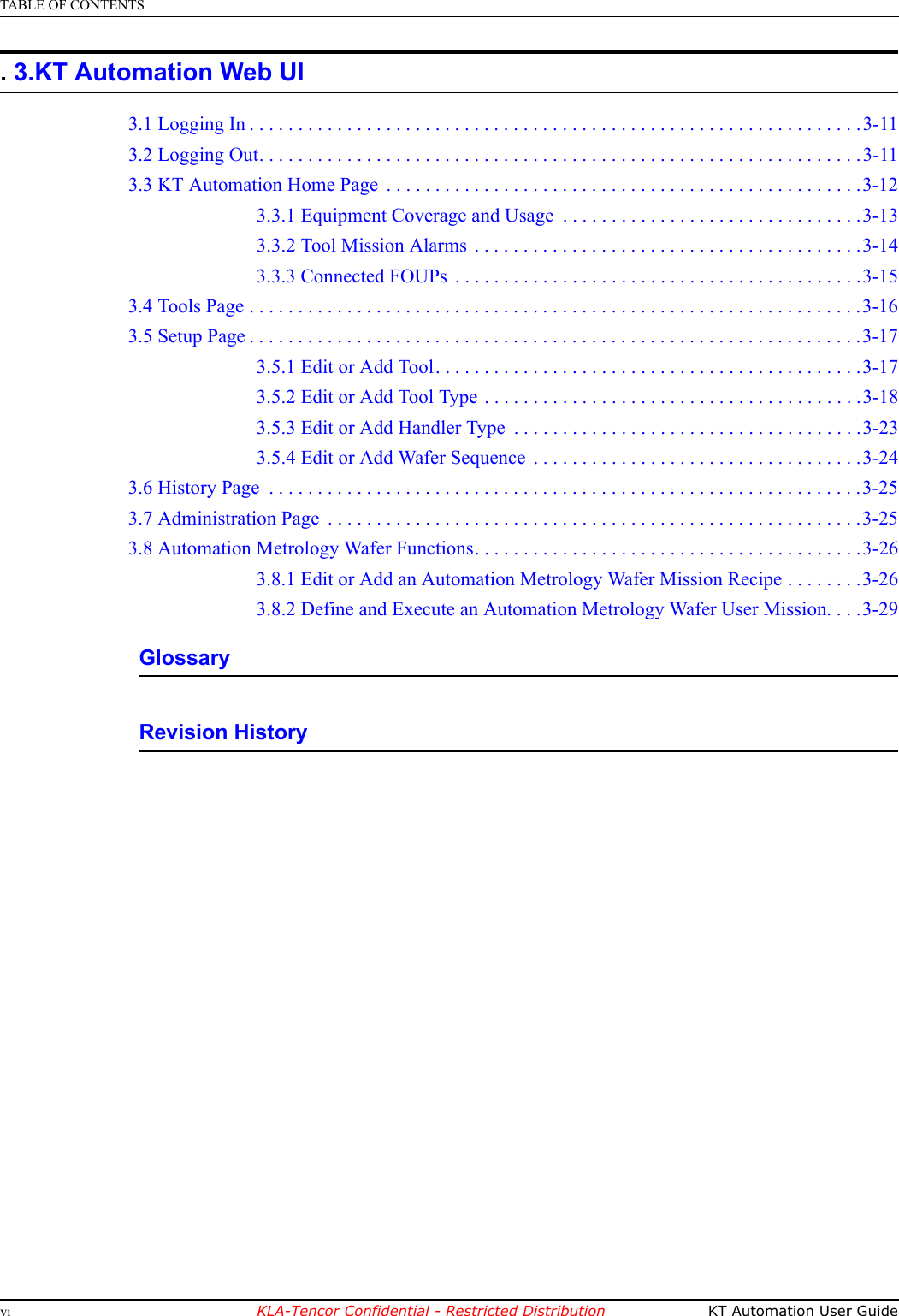 TABLE OF CONTENTSvi KLA-Tencor Confidential - Restricted Distribution KT Automation User GuidePRELIMINARY. 3.KT Automation Web UI3.1 Logging In . . . . . . . . . . . . . . . . . . . . . . . . . . . . . . . . . . . . . . . . . . . . . . . . . . . . . . . . . . . . . . .3-113.2 Logging Out. . . . . . . . . . . . . . . . . . . . . . . . . . . . . . . . . . . . . . . . . . . . . . . . . . . . . . . . . . . . . .3-113.3 KT Automation Home Page  . . . . . . . . . . . . . . . . . . . . . . . . . . . . . . . . . . . . . . . . . . . . . . . . .3-123.3.1 Equipment Coverage and Usage  . . . . . . . . . . . . . . . . . . . . . . . . . . . . . . .3-133.3.2 Tool Mission Alarms  . . . . . . . . . . . . . . . . . . . . . . . . . . . . . . . . . . . . . . . .3-143.3.3 Connected FOUPs  . . . . . . . . . . . . . . . . . . . . . . . . . . . . . . . . . . . . . . . . . .3-153.4 Tools Page . . . . . . . . . . . . . . . . . . . . . . . . . . . . . . . . . . . . . . . . . . . . . . . . . . . . . . . . . . . . . . .3-163.5 Setup Page . . . . . . . . . . . . . . . . . . . . . . . . . . . . . . . . . . . . . . . . . . . . . . . . . . . . . . . . . . . . . . .3-173.5.1 Edit or Add Tool. . . . . . . . . . . . . . . . . . . . . . . . . . . . . . . . . . . . . . . . . . . .3-173.5.2 Edit or Add Tool Type . . . . . . . . . . . . . . . . . . . . . . . . . . . . . . . . . . . . . . .3-183.5.3 Edit or Add Handler Type  . . . . . . . . . . . . . . . . . . . . . . . . . . . . . . . . . . . .3-233.5.4 Edit or Add Wafer Sequence  . . . . . . . . . . . . . . . . . . . . . . . . . . . . . . . . . .3-243.6 History Page  . . . . . . . . . . . . . . . . . . . . . . . . . . . . . . . . . . . . . . . . . . . . . . . . . . . . . . . . . . . . .3-253.7 Administration Page  . . . . . . . . . . . . . . . . . . . . . . . . . . . . . . . . . . . . . . . . . . . . . . . . . . . . . . .3-253.8 Automation Metrology Wafer Functions. . . . . . . . . . . . . . . . . . . . . . . . . . . . . . . . . . . . . . . .3-263.8.1 Edit or Add an Automation Metrology Wafer Mission Recipe . . . . . . . .3-263.8.2 Define and Execute an Automation Metrology Wafer User Mission. . . .3-29GlossaryRevision History