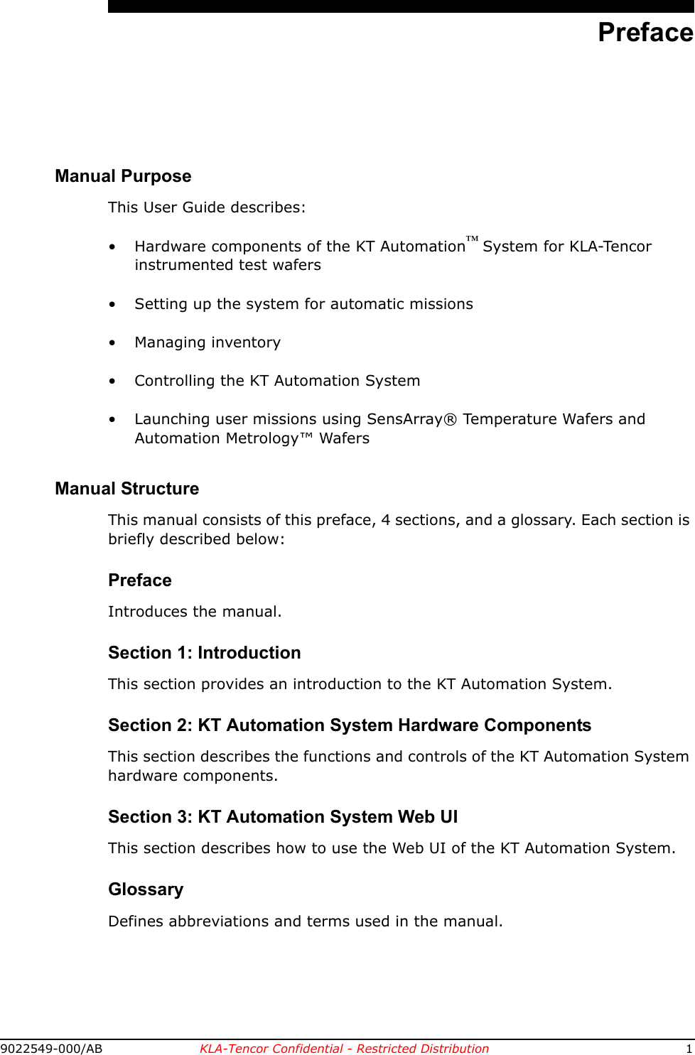 9022549-000/AB KLA-Tencor Confidential - Restricted Distribution 1PrefaceManual PurposeThis User Guide describes:• Hardware components of the KT Automation™ System for KLA-Tencor instrumented test wafers• Setting up the system for automatic missions• Managing inventory• Controlling the KT Automation System • Launching user missions using SensArray® Temperature Wafers and Automation Metrology™ WafersManual StructureThis manual consists of this preface, 4 sections, and a glossary. Each section is briefly described below:PrefaceIntroduces the manual. Section 1: IntroductionThis section provides an introduction to the KT Automation System.Section 2: KT Automation System Hardware ComponentsThis section describes the functions and controls of the KT Automation System hardware components.Section 3: KT Automation System Web UIThis section describes how to use the Web UI of the KT Automation System.GlossaryDefines abbreviations and terms used in the manual.