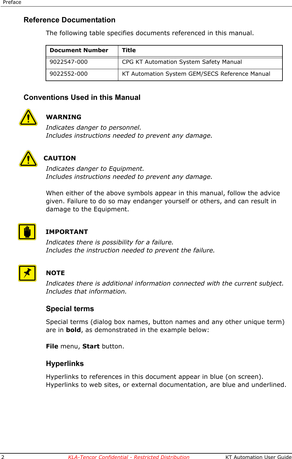  Preface2KLA-Tencor Confidential - Restricted Distribution  KT Automation User GuideReference DocumentationThe following table specifies documents referenced in this manual.Conventions Used in this ManualWARNINGIndicates danger to personnel.Includes instructions needed to prevent any damage.CAUTIONIndicates danger to Equipment.Includes instructions needed to prevent any damage.When either of the above symbols appear in this manual, follow the advice given. Failure to do so may endanger yourself or others, and can result in damage to the Equipment.IMPORTANTIndicates there is possibility for a failure.Includes the instruction needed to prevent the failure.NOTEIndicates there is additional information connected with the current subject.Includes that information.Special termsSpecial terms (dialog box names, button names and any other unique term) are in bold, as demonstrated in the example below:File menu, Start button.HyperlinksHyperlinks to references in this document appear in blue (on screen).Hyperlinks to web sites, or external documentation, are blue and underlined.Document Number Title9022547-000 CPG KT Automation System Safety Manual9022552-000 KT Automation System GEM/SECS Reference Manual