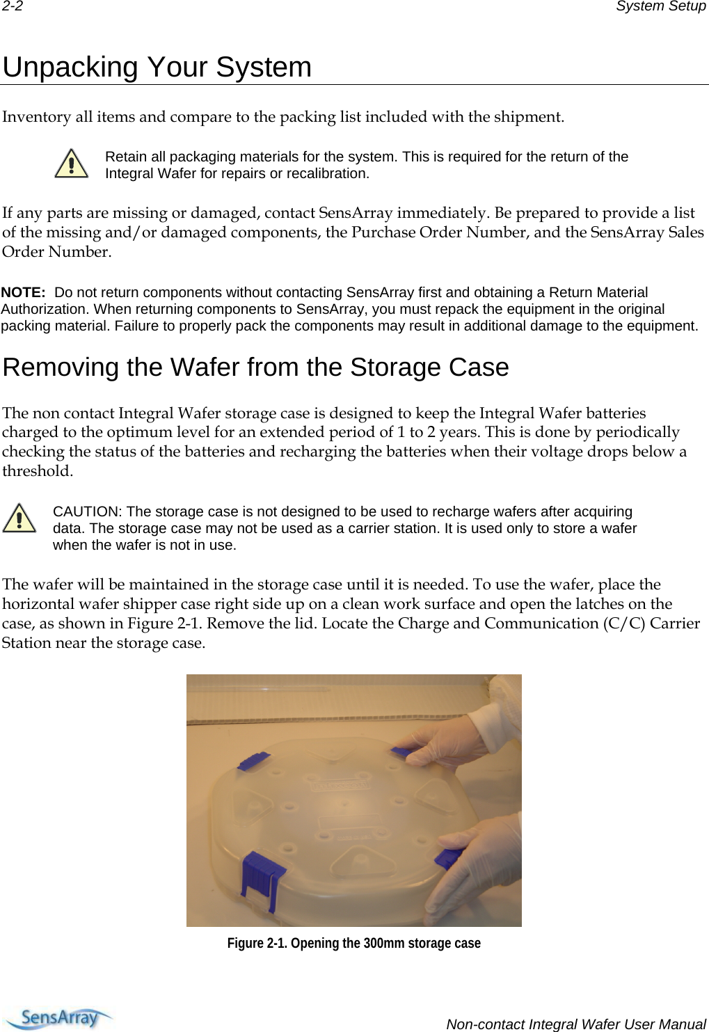 2-2  System Setup  Unpacking Your System  Inventory all items and compare to the packing list included with the shipment.   Retain all packaging materials for the system. This is required for the return of the Integral Wafer for repairs or recalibration. If any parts are missing or damaged, contact SensArray immediately. Be prepared to provide a list of the missing and/or damaged components, the Purchase Order Number, and the SensArray Sales Order Number. NOTE:  Do not return components without contacting SensArray first and obtaining a Return Material Authorization. When returning components to SensArray, you must repack the equipment in the original packing material. Failure to properly pack the components may result in additional damage to the equipment.  Removing the Wafer from the Storage Case The non contact Integral Wafer storage case is designed to keep the Integral Wafer batteries charged to the optimum level for an extended period of 1 to 2 years. This is done by periodically checking the status of the batteries and recharging the batteries when their voltage drops below a threshold.  CAUTION: The storage case is not designed to be used to recharge wafers after acquiring data. The storage case may not be used as a carrier station. It is used only to store a wafer when the wafer is not in use. The wafer will be maintained in the storage case until it is needed. To use the wafer, place the horizontal wafer shipper case right side up on a clean work surface and open the latches on the case, as shown in Figure 2-1. Remove the lid. Locate the Charge and Communication (C/C) Carrier Station near the storage case.  Figure 2-1. Opening the 300mm storage case    Non-contact Integral Wafer User Manual 