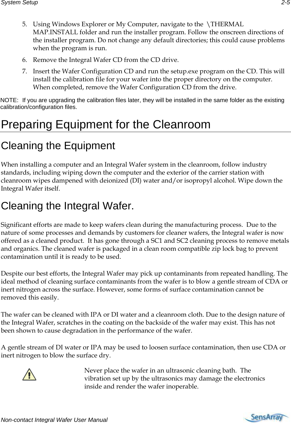 System Setup  2-5 5. Using Windows Explorer or My Computer, navigate to the  \THERMAL MAP.INSTALL folder and run the installer program. Follow the onscreen directions of the installer program. Do not change any default directories; this could cause problems when the program is run. 6. Remove the Integral Wafer CD from the CD drive. 7. Insert the Wafer Configuration CD and run the setup.exe program on the CD. This will install the calibration file for your wafer into the proper directory on the computer. When completed, remove the Wafer Configuration CD from the drive. NOTE:  If you are upgrading the calibration files later, they will be installed in the same folder as the existing calibration/configuration files. Preparing Equipment for the Cleanroom Cleaning the Equipment When installing a computer and an Integral Wafer system in the cleanroom, follow industry standards, including wiping down the computer and the exterior of the carrier station with cleanroom wipes dampened with deionized (DI) water and/or isopropyl alcohol. Wipe down the Integral Wafer itself. Cleaning the Integral Wafer. Significant efforts are made to keep wafers clean during the manufacturing process.  Due to the nature of some processes and demands by customers for cleaner wafers, the Integral wafer is now offered as a cleaned product.  It has gone through a SC1 and SC2 cleaning process to remove metals and organics. The cleaned wafer is packaged in a clean room compatible zip lock bag to prevent contamination until it is ready to be used.  Despite our best efforts, the Integral Wafer may pick up contaminants from repeated handling. The ideal method of cleaning surface contaminants from the wafer is to blow a gentle stream of CDA or inert nitrogen across the surface. However, some forms of surface contamination cannot be removed this easily.  The wafer can be cleaned with IPA or DI water and a cleanroom cloth. Due to the design nature of the Integral Wafer, scratches in the coating on the backside of the wafer may exist. This has not been shown to cause degradation in the performance of the wafer. A gentle stream of DI water or IPA may be used to loosen surface contamination, then use CDA or inert nitrogen to blow the surface dry.  Never place the wafer in an ultrasonic cleaning bath.  The vibration set up by the ultrasonics may damage the electronics inside and render the wafer inoperable.  Non-contact Integral Wafer User Manual     