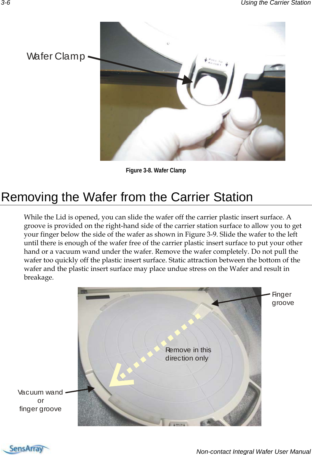 3-6  Using the Carrier Station Wa f e r C la m p Figure 3-8. Wafer Clamp  Removing the Wafer from the Carrier Station While the Lid is opened, you can slide the wafer off the carrier plastic insert surface. A groove is provided on the right-hand side of the carrier station surface to allow you to get your finger below the side of the wafer as shown in Figure 3-9. Slide the wafer to the left until there is enough of the wafer free of the carrier plastic insert surface to put your other hand or a vacuum wand under the wafer. Remove the wafer completely. Do not pull the wafer too quickly off the plastic insert surface. Static attraction between the bottom of the wafer and the plastic insert surface may place undue stress on the Wafer and result in breakage. Fi n g e rgrooveVa c uum  wa n dorfinger grooveRe m o v e  i n  t h i s direction only   Non-contact Integral Wafer User Manual 