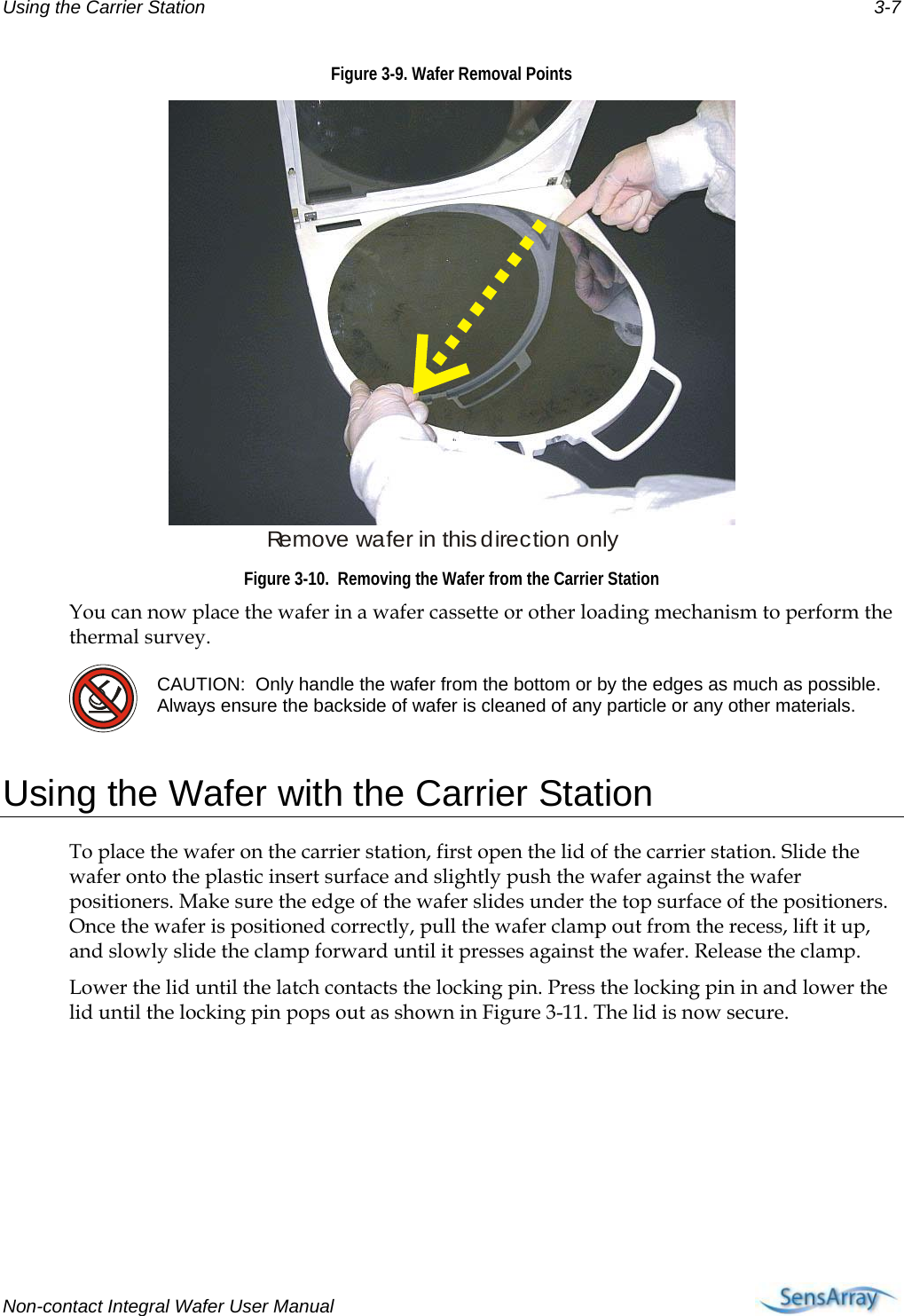 Using the Carrier Station  3-7 Figure 3-9. Wafer Removal Points Remove wafer in this direction only Figure 3-10.  Removing the Wafer from the Carrier Station You can now place the wafer in a wafer cassette or other loading mechanism to perform the thermal survey.  CAUTION:  Only handle the wafer from the bottom or by the edges as much as possible.  Always ensure the backside of wafer is cleaned of any particle or any other materials.   Using the Wafer with the Carrier Station To place the wafer on the carrier station, first open the lid of the carrier station. Slide the wafer onto the plastic insert surface and slightly push the wafer against the wafer positioners. Make sure the edge of the wafer slides under the top surface of the positioners. Once the wafer is positioned correctly, pull the wafer clamp out from the recess, lift it up, and slowly slide the clamp forward until it presses against the wafer. Release the clamp. Lower the lid until the latch contacts the locking pin. Press the locking pin in and lower the lid until the locking pin pops out as shown in Figure 3-11. The lid is now secure.  Non-contact Integral Wafer User Manual      