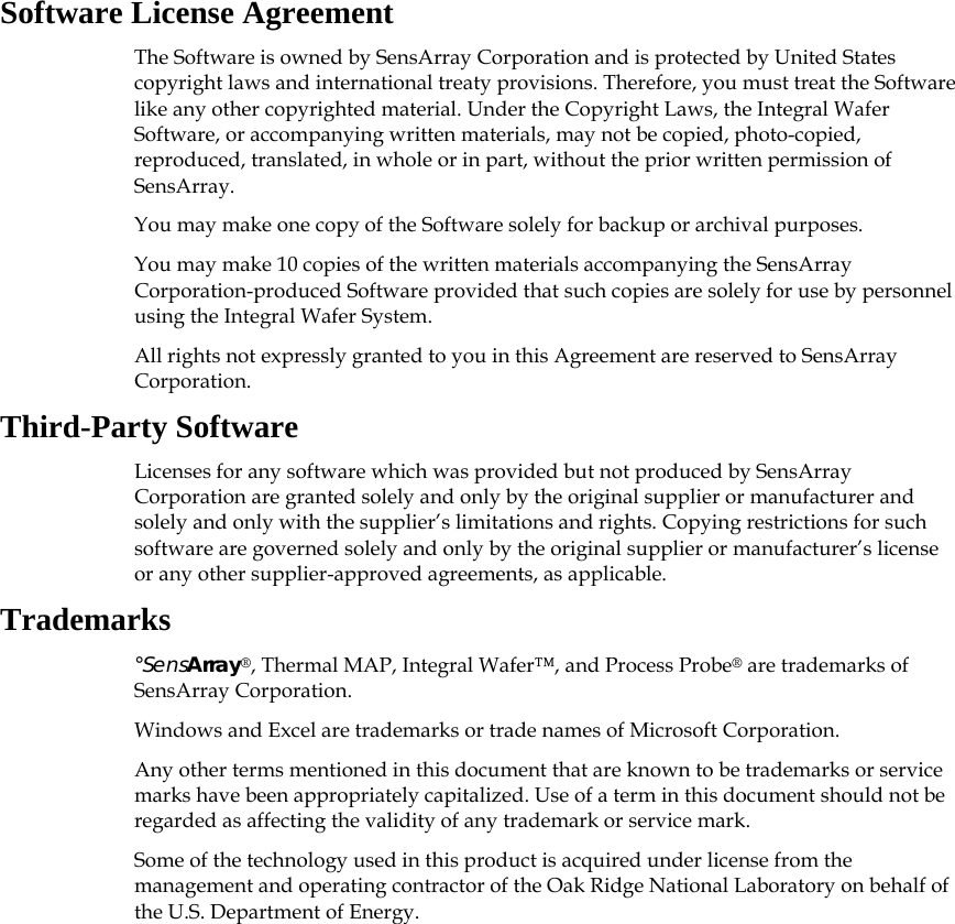 Software License Agreement The Software is owned by SensArray Corporation and is protected by United States copyright laws and international treaty provisions. Therefore, you must treat the Software like any other copyrighted material. Under the Copyright Laws, the Integral Wafer Software, or accompanying written materials, may not be copied, photo-copied, reproduced, translated, in whole or in part, without the prior written permission of SensArray.  You may make one copy of the Software solely for backup or archival purposes. You may make 10 copies of the written materials accompanying the SensArray Corporation-produced Software provided that such copies are solely for use by personnel using the Integral Wafer System. All rights not expressly granted to you in this Agreement are reserved to SensArray Corporation. Third-Party Software Licenses for any software which was provided but not produced by SensArray Corporation are granted solely and only by the original supplier or manufacturer and solely and only with the supplier’s limitations and rights. Copying restrictions for such software are governed solely and only by the original supplier or manufacturer’s license or any other supplier-approved agreements, as applicable. Trademarks °SensArray®, Thermal MAP, Integral Wafer™, and Process Probe® are trademarks of SensArray Corporation.  Windows and Excel are trademarks or trade names of Microsoft Corporation.  Any other terms mentioned in this document that are known to be trademarks or service marks have been appropriately capitalized. Use of a term in this document should not be regarded as affecting the validity of any trademark or service mark. Some of the technology used in this product is acquired under license from the management and operating contractor of the Oak Ridge National Laboratory on behalf of the U.S. Department of Energy.   