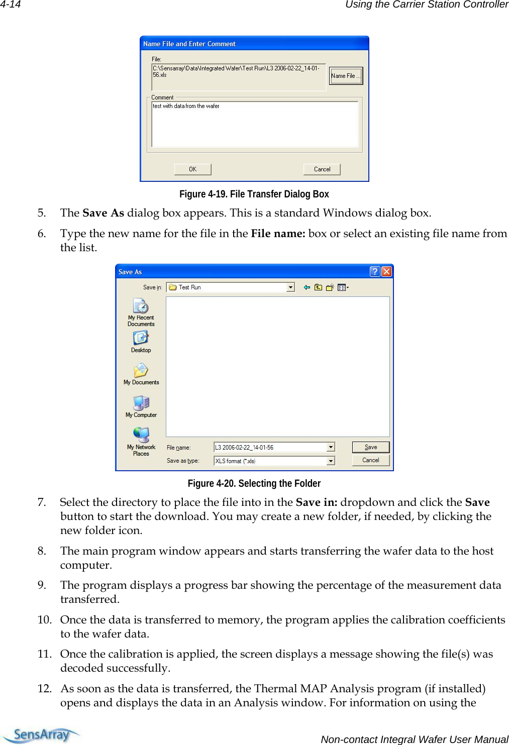 4-14  Using the Carrier Station Controller   Figure 4-19. File Transfer Dialog Box 5. The Save As dialog box appears. This is a standard Windows dialog box. 6. Type the new name for the file in the File name: box or select an existing file name from the list.  Figure 4-20. Selecting the Folder 7. Select the directory to place the file into in the Save in: dropdown and click the Save button to start the download. You may create a new folder, if needed, by clicking the new folder icon. 8. The main program window appears and starts transferring the wafer data to the host computer. 9. The program displays a progress bar showing the percentage of the measurement data transferred. 10. Once the data is transferred to memory, the program applies the calibration coefficients to the wafer data. 11. Once the calibration is applied, the screen displays a message showing the file(s) was decoded successfully. 12. As soon as the data is transferred, the Thermal MAP Analysis program (if installed) opens and displays the data in an Analysis window. For information on using the   Non-contact Integral Wafer User Manual 