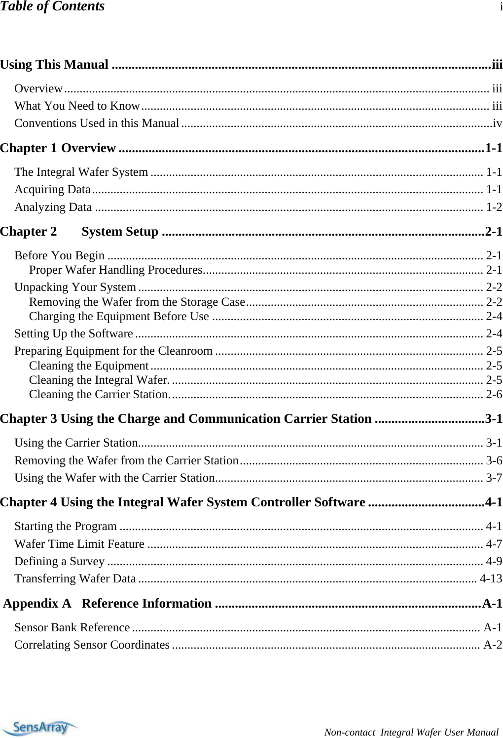 Table of Contents i   Non-contact  Integral Wafer User Manual  Using This Manual ..................................................................................................................iii Overview.......................................................................................................................................... iii What You Need to Know................................................................................................................. iii Conventions Used in this Manual.....................................................................................................iv Chapter 1 Overview ..............................................................................................................1-1 The Integral Wafer System ............................................................................................................ 1-1 Acquiring Data............................................................................................................................... 1-1 Analyzing Data .............................................................................................................................. 1-2 Chapter 2  System Setup .................................................................................................2-1 Before You Begin .......................................................................................................................... 2-1 Proper Wafer Handling Procedures........................................................................................... 2-1 Unpacking Your System................................................................................................................ 2-2 Removing the Wafer from the Storage Case............................................................................. 2-2 Charging the Equipment Before Use ........................................................................................ 2-4 Setting Up the Software................................................................................................................. 2-4 Preparing Equipment for the Cleanroom ....................................................................................... 2-5 Cleaning the Equipment............................................................................................................ 2-5 Cleaning the Integral Wafer...................................................................................................... 2-5 Cleaning the Carrier Station...................................................................................................... 2-6 Chapter 3 Using the Charge and Communication Carrier Station .................................3-1 Using the Carrier Station................................................................................................................ 3-1 Removing the Wafer from the Carrier Station............................................................................... 3-6 Using the Wafer with the Carrier Station....................................................................................... 3-7 Chapter 4 Using the Integral Wafer System Controller Software ...................................4-1 Starting the Program ...................................................................................................................... 4-1 Wafer Time Limit Feature ............................................................................................................. 4-7 Defining a Survey .......................................................................................................................... 4-9 Transferring Wafer Data.............................................................................................................. 4-13  Appendix A   Reference Information ................................................................................A-1 Sensor Bank Reference ................................................................................................................. A-1 Correlating Sensor Coordinates .................................................................................................... A-2        