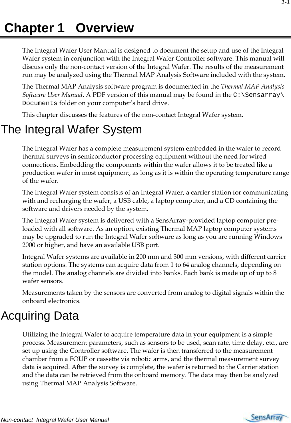  1-1  Chapter 1  Overview The Integral Wafer User Manual is designed to document the setup and use of the Integral Wafer system in conjunction with the Integral Wafer Controller software. This manual will discuss only the non-contact version of the Integral Wafer. The results of the measurement run may be analyzed using the Thermal MAP Analysis Software included with the system. The Thermal MAP Analysis software program is documented in the Thermal MAP Analysis Software User Manual. A PDF version of this manual may be found in the C:\Sensarray\ Documents folder on your computer’s hard drive. This chapter discusses the features of the non-contact Integral Wafer system. The Integral Wafer System The Integral Wafer has a complete measurement system embedded in the wafer to record thermal surveys in semiconductor processing equipment without the need for wired connections. Embedding the components within the wafer allows it to be treated like a production wafer in most equipment, as long as it is within the operating temperature range of the wafer.  The Integral Wafer system consists of an Integral Wafer, a carrier station for communicating with and recharging the wafer, a USB cable, a laptop computer, and a CD containing the software and drivers needed by the system.  The Integral Wafer system is delivered with a SensArray-provided laptop computer pre-loaded with all software. As an option, existing Thermal MAP laptop computer systems may be upgraded to run the Integral Wafer software as long as you are running Windows 2000 or higher, and have an available USB port. Integral Wafer systems are available in 200 mm and 300 mm versions, with different carrier station options. The systems can acquire data from 1 to 64 analog channels, depending on the model. The analog channels are divided into banks. Each bank is made up of up to 8 wafer sensors. Measurements taken by the sensors are converted from analog to digital signals within the onboard electronics.  Acquiring Data Utilizing the Integral Wafer to acquire temperature data in your equipment is a simple process. Measurement parameters, such as sensors to be used, scan rate, time delay, etc., are set up using the Controller software. The wafer is then transferred to the measurement chamber from a FOUP or cassette via robotic arms, and the thermal measurement survey data is acquired. After the survey is complete, the wafer is returned to the Carrier station and the data can be retrieved from the onboard memory. The data may then be analyzed using Thermal MAP Analysis Software. Non-contact  Integral Wafer User Manual     