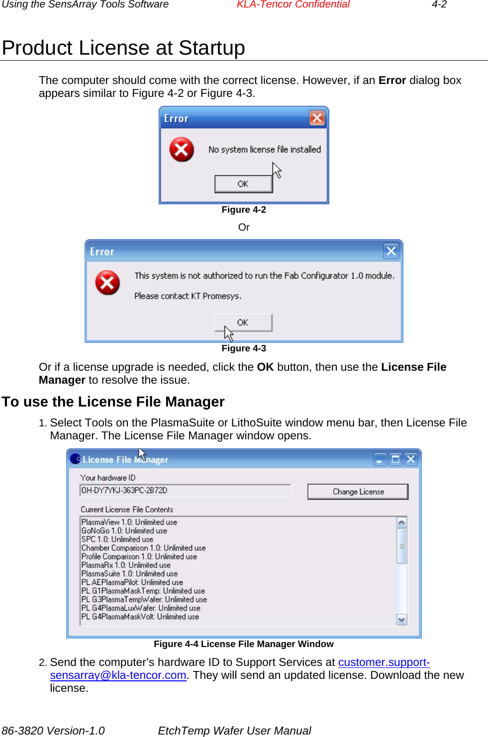 Using the SensArray Tools Software        KLA-Tencor Confidential             4-2 Product License at Startup The computer should come with the correct license. However, if an Error dialog box appears similar to Figure 4-2 or Figure 4-3.  Figure 4-2 Or  Figure 4-3 Or if a license upgrade is needed, click the OK button, then use the License File Manager to resolve the issue. To use the License File Manager 1. Select Tools on the PlasmaSuite or LithoSuite window menu bar, then License File Manager. The License File Manager window opens.  Figure 4-4 License File Manager Window 2. Send the computer’s hardware ID to Support Services at customer.support-sensarray@kla-tencor.com. They will send an updated license. Download the new license. 86-3820 Version-1.0  EtchTemp Wafer User Manual 