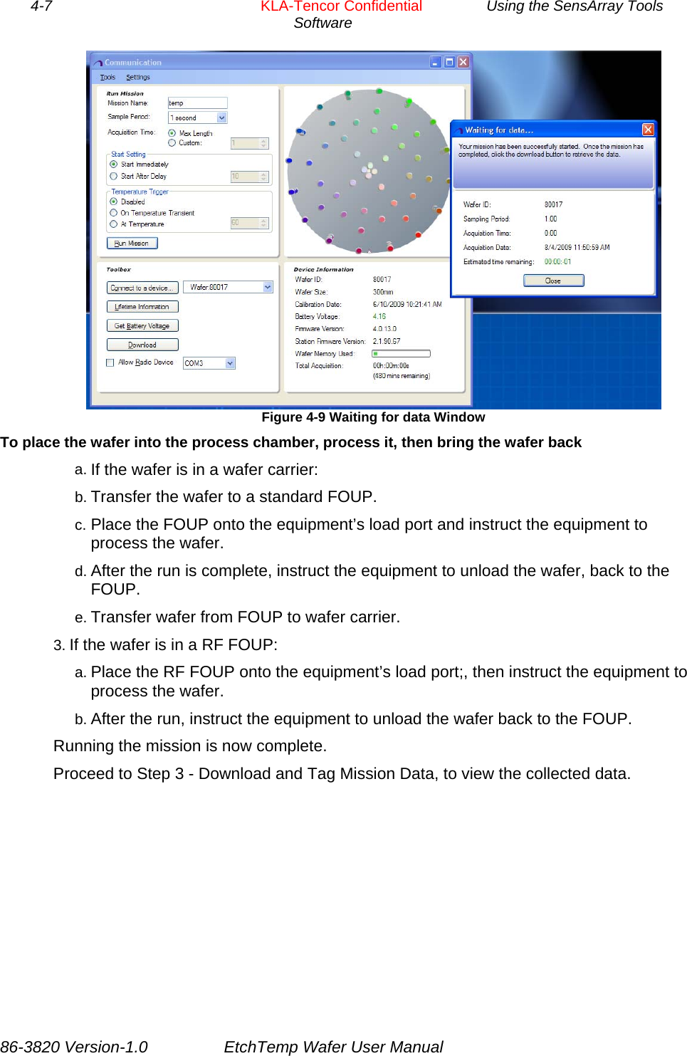 4-7        KLA-Tencor Confidential         Using the SensArray Tools Software   Figure 4-9 Waiting for data Window   To place the wafer into the process chamber, process it, then bring the wafer back a. If the wafer is in a wafer carrier: b. Transfer the wafer to a standard FOUP. c. Place the FOUP onto the equipment’s load port and instruct the equipment to process the wafer. d. After the run is complete, instruct the equipment to unload the wafer, back to the FOUP. e. Transfer wafer from FOUP to wafer carrier. 3. If the wafer is in a RF FOUP: a. Place the RF FOUP onto the equipment’s load port;, then instruct the equipment to process the wafer. b. After the run, instruct the equipment to unload the wafer back to the FOUP. Running the mission is now complete.  Proceed to Step 3 - Download and Tag Mission Data, to view the collected data. 86-3820 Version-1.0  EtchTemp Wafer User Manual 