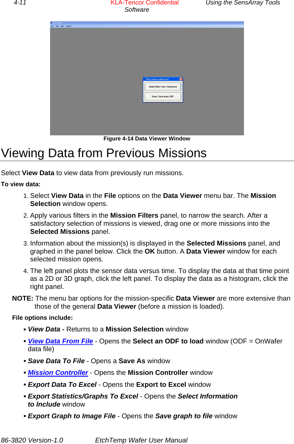 4-11        KLA-Tencor Confidential         Using the SensArray Tools Software   Figure 4-14 Data Viewer Window Viewing Data from Previous Missions Select View Data to view data from previously run missions. To view data: 1. Select View Data in the File options on the Data Viewer menu bar. The Mission Selection window opens. 2. Apply various filters in the Mission Filters panel, to narrow the search. After a satisfactory selection of missions is viewed, drag one or more missions into the Selected Missions panel. 3. Information about the mission(s) is displayed in the Selected Missions panel, and graphed in the panel below. Click the OK button. A Data Viewer window for each selected mission opens. 4. The left panel plots the sensor data versus time. To display the data at that time point as a 2D or 3D graph, click the left panel. To display the data as a histogram, click the right panel. NOTE: The menu bar options for the mission-specific Data Viewer are more extensive than those of the general Data Viewer (before a mission is loaded). File options include:  View Data - Returns to a Mission Selection window  View Data From File - Opens the Select an ODF to load window (ODF = OnWafer data file)  Save Data To File - Opens a Save As window  Mission Controller - Opens the Mission Controller window  Export Data To Excel - Opens the Export to Excel window  Export Statistics/Graphs To Excel - Opens the Select Information to Include window  Export Graph to Image File - Opens the Save graph to file window 86-3820 Version-1.0  EtchTemp Wafer User Manual 