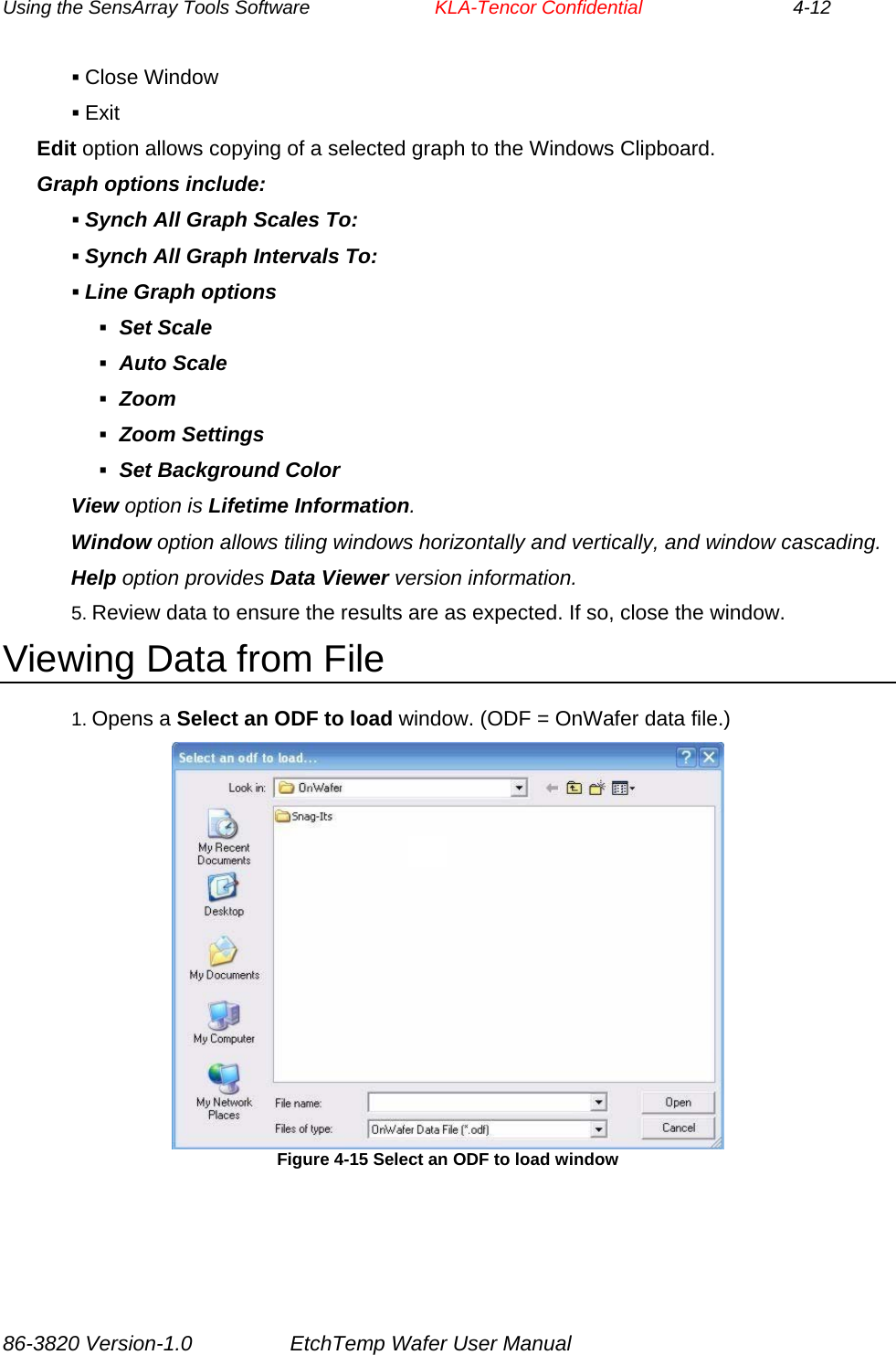 Using the SensArray Tools Software        KLA-Tencor Confidential             4-12  Close Window  Exit Edit option allows copying of a selected graph to the Windows Clipboard. Graph options include:  Synch All Graph Scales To:  Synch All Graph Intervals To:  Line Graph options  Set Scale  Auto Scale  Zoom  Zoom Settings  Set Background Color View option is Lifetime Information. Window option allows tiling windows horizontally and vertically, and window cascading. Help option provides Data Viewer version information. 5. Review data to ensure the results are as expected. If so, close the window. Viewing Data from File 1. Opens a Select an ODF to load window. (ODF = OnWafer data file.)  Figure 4-15 Select an ODF to load window 86-3820 Version-1.0  EtchTemp Wafer User Manual 