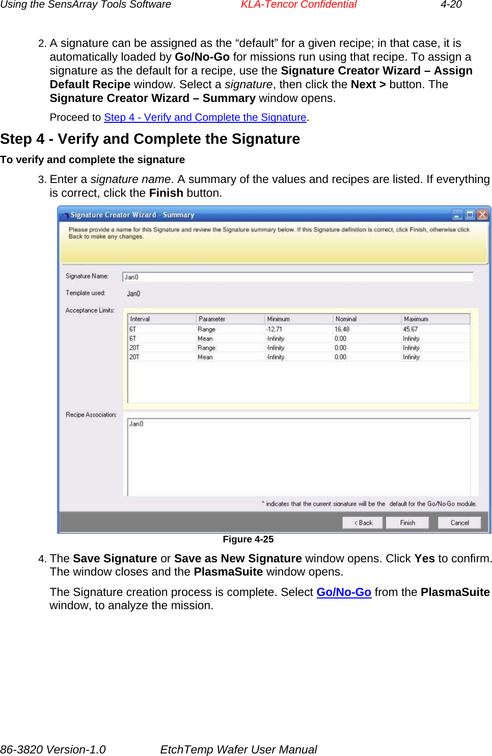 Using the SensArray Tools Software        KLA-Tencor Confidential             4-20 2. A signature can be assigned as the “default” for a given recipe; in that case, it is automatically loaded by Go/No-Go for missions run using that recipe. To assign a signature as the default for a recipe, use the Signature Creator Wizard – Assign Default Recipe window. Select a signature, then click the Next &gt; button. The Signature Creator Wizard – Summary window opens. Proceed to Step 4 - Verify and Complete the Signature. Step 4 - Verify and Complete the Signature To verify and complete the signature 3. Enter a signature name. A summary of the values and recipes are listed. If everything is correct, click the Finish button.  Figure 4-25 4. The Save Signature or Save as New Signature window opens. Click Yes to confirm. The window closes and the PlasmaSuite window opens. The Signature creation process is complete. Select Go/No-Go from the PlasmaSuite window, to analyze the mission. 86-3820 Version-1.0  EtchTemp Wafer User Manual 