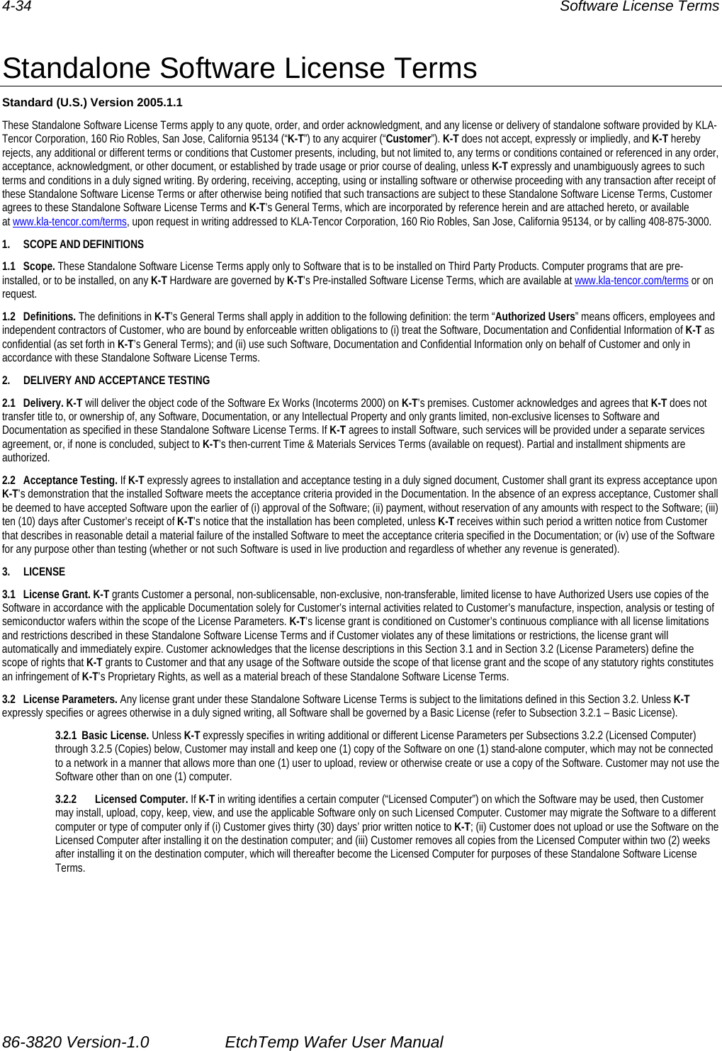 4-34  Software License Terms  Standalone Software License Terms Standard (U.S.) Version 2005.1.1 These Standalone Software License Terms apply to any quote, order, and order acknowledgment, and any license or delivery of standalone software provided by KLA-Tencor Corporation, 160 Rio Robles, San Jose, California 95134 (“K-T”) to any acquirer (“Customer”). K-T does not accept, expressly or impliedly, and K-T hereby rejects, any additional or different terms or conditions that Customer presents, including, but not limited to, any terms or conditions contained or referenced in any order, acceptance, acknowledgment, or other document, or established by trade usage or prior course of dealing, unless K-T expressly and unambiguously agrees to such terms and conditions in a duly signed writing. By ordering, receiving, accepting, using or installing software or otherwise proceeding with any transaction after receipt of these Standalone Software License Terms or after otherwise being notified that such transactions are subject to these Standalone Software License Terms, Customer agrees to these Standalone Software License Terms and K-T’s General Terms, which are incorporated by reference herein and are attached hereto, or available at www.kla-tencor.com/terms, upon request in writing addressed to KLA-Tencor Corporation, 160 Rio Robles, San Jose, California 95134, or by calling 408-875-3000. 1. SCOPE AND DEFINITIONS 1.1 Scope. These Standalone Software License Terms apply only to Software that is to be installed on Third Party Products. Computer programs that are pre-installed, or to be installed, on any K-T Hardware are governed by K-T’s Pre-installed Software License Terms, which are available at www.kla-tencor.com/terms or on request. 1.2 Definitions. The definitions in K-T’s General Terms shall apply in addition to the following definition: the term “Authorized Users” means officers, employees and independent contractors of Customer, who are bound by enforceable written obligations to (i) treat the Software, Documentation and Confidential Information of K-T as confidential (as set forth in K-T’s General Terms); and (ii) use such Software, Documentation and Confidential Information only on behalf of Customer and only in accordance with these Standalone Software License Terms. 2.  DELIVERY AND ACCEPTANCE TESTING 2.1 Delivery. K-T will deliver the object code of the Software Ex Works (Incoterms 2000) on K-T’s premises. Customer acknowledges and agrees that K-T does not transfer title to, or ownership of, any Software, Documentation, or any Intellectual Property and only grants limited, non-exclusive licenses to Software and Documentation as specified in these Standalone Software License Terms. If K-T agrees to install Software, such services will be provided under a separate services agreement, or, if none is concluded, subject to K-T’s then-current Time &amp; Materials Services Terms (available on request). Partial and installment shipments are authorized. 2.2 Acceptance Testing. If K-T expressly agrees to installation and acceptance testing in a duly signed document, Customer shall grant its express acceptance upon K-T’s demonstration that the installed Software meets the acceptance criteria provided in the Documentation. In the absence of an express acceptance, Customer shall be deemed to have accepted Software upon the earlier of (i) approval of the Software; (ii) payment, without reservation of any amounts with respect to the Software; (iii) ten (10) days after Customer’s receipt of K-T’s notice that the installation has been completed, unless K-T receives within such period a written notice from Customer that describes in reasonable detail a material failure of the installed Software to meet the acceptance criteria specified in the Documentation; or (iv) use of the Software for any purpose other than testing (whether or not such Software is used in live production and regardless of whether any revenue is generated). 3. LICENSE 3.1 License Grant. K-T grants Customer a personal, non-sublicensable, non-exclusive, non-transferable, limited license to have Authorized Users use copies of the Software in accordance with the applicable Documentation solely for Customer’s internal activities related to Customer’s manufacture, inspection, analysis or testing of semiconductor wafers within the scope of the License Parameters. K-T’s license grant is conditioned on Customer’s continuous compliance with all license limitations and restrictions described in these Standalone Software License Terms and if Customer violates any of these limitations or restrictions, the license grant will automatically and immediately expire. Customer acknowledges that the license descriptions in this Section 3.1 and in Section 3.2 (License Parameters) define the scope of rights that K-T grants to Customer and that any usage of the Software outside the scope of that license grant and the scope of any statutory rights constitutes an infringement of K-T’s Proprietary Rights, as well as a material breach of these Standalone Software License Terms. 3.2 License Parameters. Any license grant under these Standalone Software License Terms is subject to the limitations defined in this Section 3.2. Unless K-T expressly specifies or agrees otherwise in a duly signed writing, all Software shall be governed by a Basic License (refer to Subsection 3.2.1 – Basic License). 3.2.1 Basic License. Unless K-T expressly specifies in writing additional or different License Parameters per Subsections 3.2.2 (Licensed Computer) through 3.2.5 (Copies) below, Customer may install and keep one (1) copy of the Software on one (1) stand-alone computer, which may not be connected to a network in a manner that allows more than one (1) user to upload, review or otherwise create or use a copy of the Software. Customer may not use the Software other than on one (1) computer. 3.2.2 Licensed Computer. If K-T in writing identifies a certain computer (“Licensed Computer”) on which the Software may be used, then Customer may install, upload, copy, keep, view, and use the applicable Software only on such Licensed Computer. Customer may migrate the Software to a different computer or type of computer only if (i) Customer gives thirty (30) days’ prior written notice to K-T; (ii) Customer does not upload or use the Software on the Licensed Computer after installing it on the destination computer; and (iii) Customer removes all copies from the Licensed Computer within two (2) weeks after installing it on the destination computer, which will thereafter become the Licensed Computer for purposes of these Standalone Software License Terms. 86-3820 Version-1.0  EtchTemp Wafer User Manual                                                                               