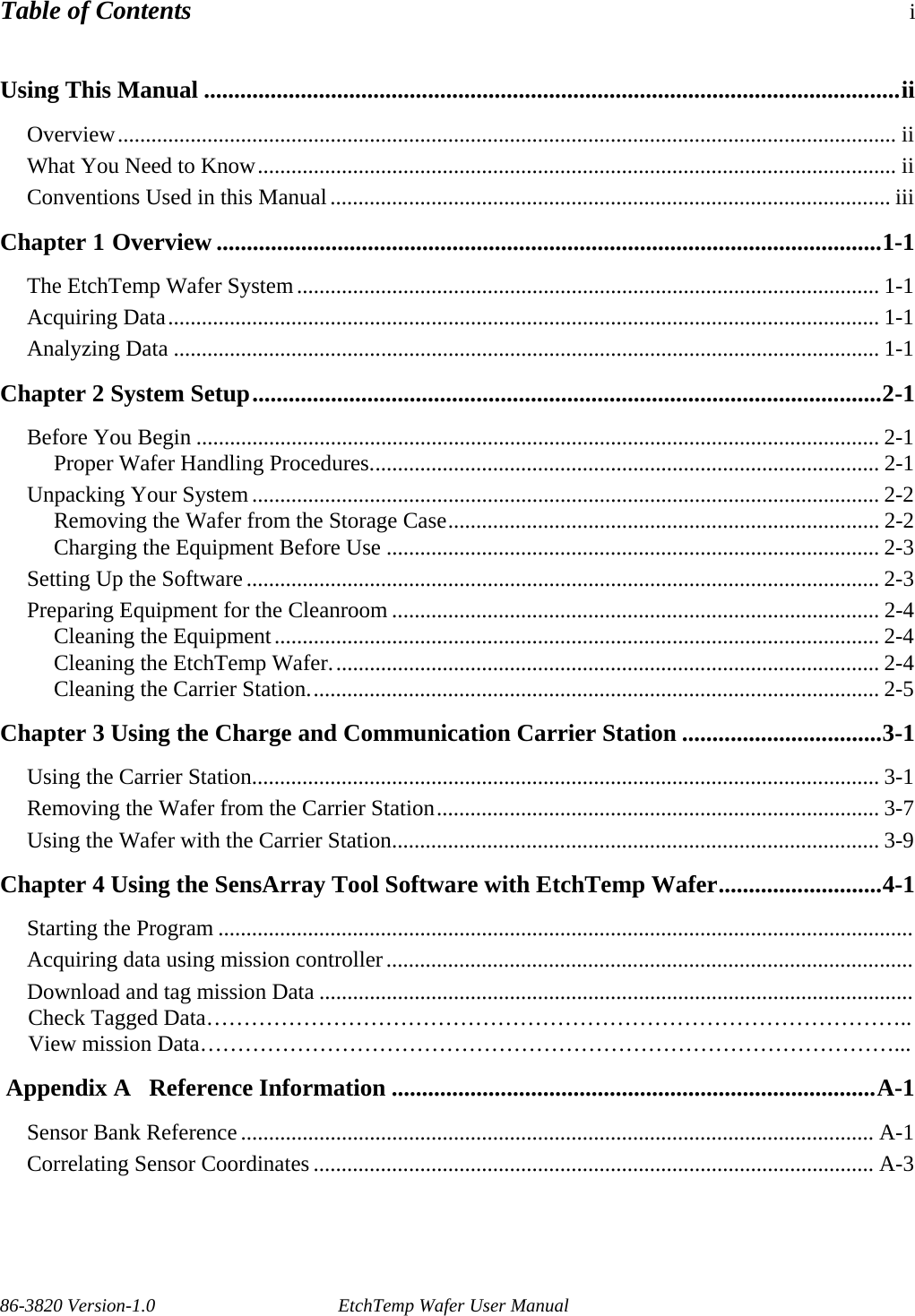 Table of Contents i Using This Manual ...................................................................................................................ii Overview........................................................................................................................................... ii What You Need to Know.................................................................................................................. ii Conventions Used in this Manual.................................................................................................... iii Chapter 1 Overview ..............................................................................................................1-1 The EtchTemp Wafer System........................................................................................................ 1-1 Acquiring Data............................................................................................................................... 1-1 Analyzing Data .............................................................................................................................. 1-1 Chapter 2 System Setup........................................................................................................2-1 Before You Begin .......................................................................................................................... 2-1 Proper Wafer Handling Procedures........................................................................................... 2-1 Unpacking Your System................................................................................................................ 2-2 Removing the Wafer from the Storage Case............................................................................. 2-2 Charging the Equipment Before Use ........................................................................................ 2-3 Setting Up the Software................................................................................................................. 2-3 Preparing Equipment for the Cleanroom ....................................................................................... 2-4 Cleaning the Equipment............................................................................................................ 2-4 Cleaning the EtchTemp Wafer.................................................................................................. 2-4 Cleaning the Carrier Station...................................................................................................... 2-5 Chapter 3 Using the Charge and Communication Carrier Station .................................3-1 Using the Carrier Station................................................................................................................ 3-1 Removing the Wafer from the Carrier Station............................................................................... 3-7 Using the Wafer with the Carrier Station....................................................................................... 3-9 Chapter 4 Using the SensArray Tool Software with EtchTemp Wafer...........................4-1 Starting the Program ............................................................................................................................ Acquiring data using mission controller.............................................................................................. Download and tag mission Data ..........................................................................................................      Check Tagged Data…………………………………………………………………………………..      View mission Data…………………………………………………………………………………...  Appendix A   Reference Information ................................................................................A-1 Sensor Bank Reference ................................................................................................................. A-1 Correlating Sensor Coordinates .................................................................................................... A-3        86-3820 Version-1.0  EtchTemp Wafer User Manual   