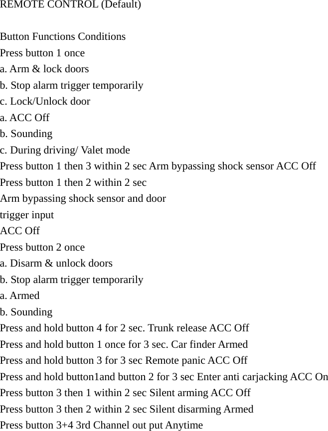 REMOTE CONTROL (Default)    Button Functions Conditions   Press button 1 once   a. Arm &amp; lock doors   b. Stop alarm trigger temporarily   c. Lock/Unlock door   a. ACC Off   b. Sounding   c. During driving/ Valet mode   Press button 1 then 3 within 2 sec Arm bypassing shock sensor ACC Off   Press button 1 then 2 within 2 sec   Arm bypassing shock sensor and door   trigger input   ACC Off   Press button 2 once   a. Disarm &amp; unlock doors   b. Stop alarm trigger temporarily   a. Armed   b. Sounding   Press and hold button 4 for 2 sec. Trunk release ACC Off   Press and hold button 1 once for 3 sec. Car finder Armed   Press and hold button 3 for 3 sec Remote panic ACC Off   Press and hold button1and button 2 for 3 sec Enter anti carjacking ACC On   Press button 3 then 1 within 2 sec Silent arming ACC Off   Press button 3 then 2 within 2 sec Silent disarming Armed   Press button 3+4 3rd Channel out put Anytime 