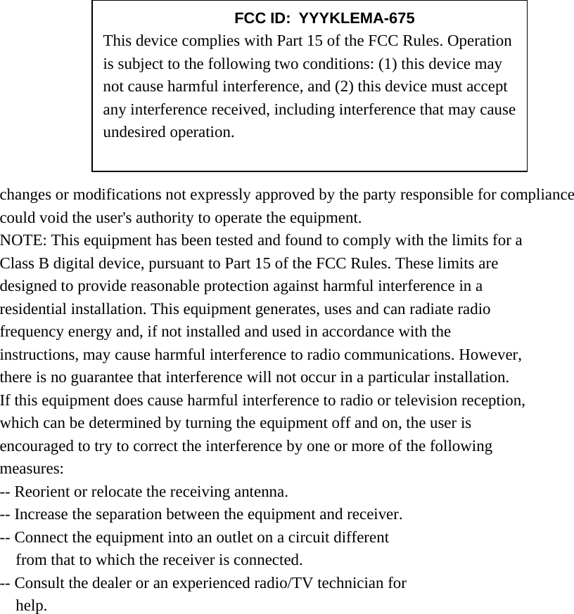        changes or modifications not expressly approved by the party responsible for compliance could void the user&apos;s authority to operate the equipment. NOTE: This equipment has been tested and found to comply with the limits for a Class B digital device, pursuant to Part 15 of the FCC Rules. These limits are designed to provide reasonable protection against harmful interference in a residential installation. This equipment generates, uses and can radiate radio frequency energy and, if not installed and used in accordance with the instructions, may cause harmful interference to radio communications. However, there is no guarantee that interference will not occur in a particular installation. If this equipment does cause harmful interference to radio or television reception, which can be determined by turning the equipment off and on, the user is encouraged to try to correct the interference by one or more of the following measures: -- Reorient or relocate the receiving antenna. -- Increase the separation between the equipment and receiver. -- Connect the equipment into an outlet on a circuit different from that to which the receiver is connected. -- Consult the dealer or an experienced radio/TV technician for help.       FCC ID: YYYKLEMA-675 This device complies with Part 15 of the FCC Rules. Operation is subject to the following two conditions: (1) this device may not cause harmful interference, and (2) this device must accept any interference received, including interference that may cause undesired operation. 