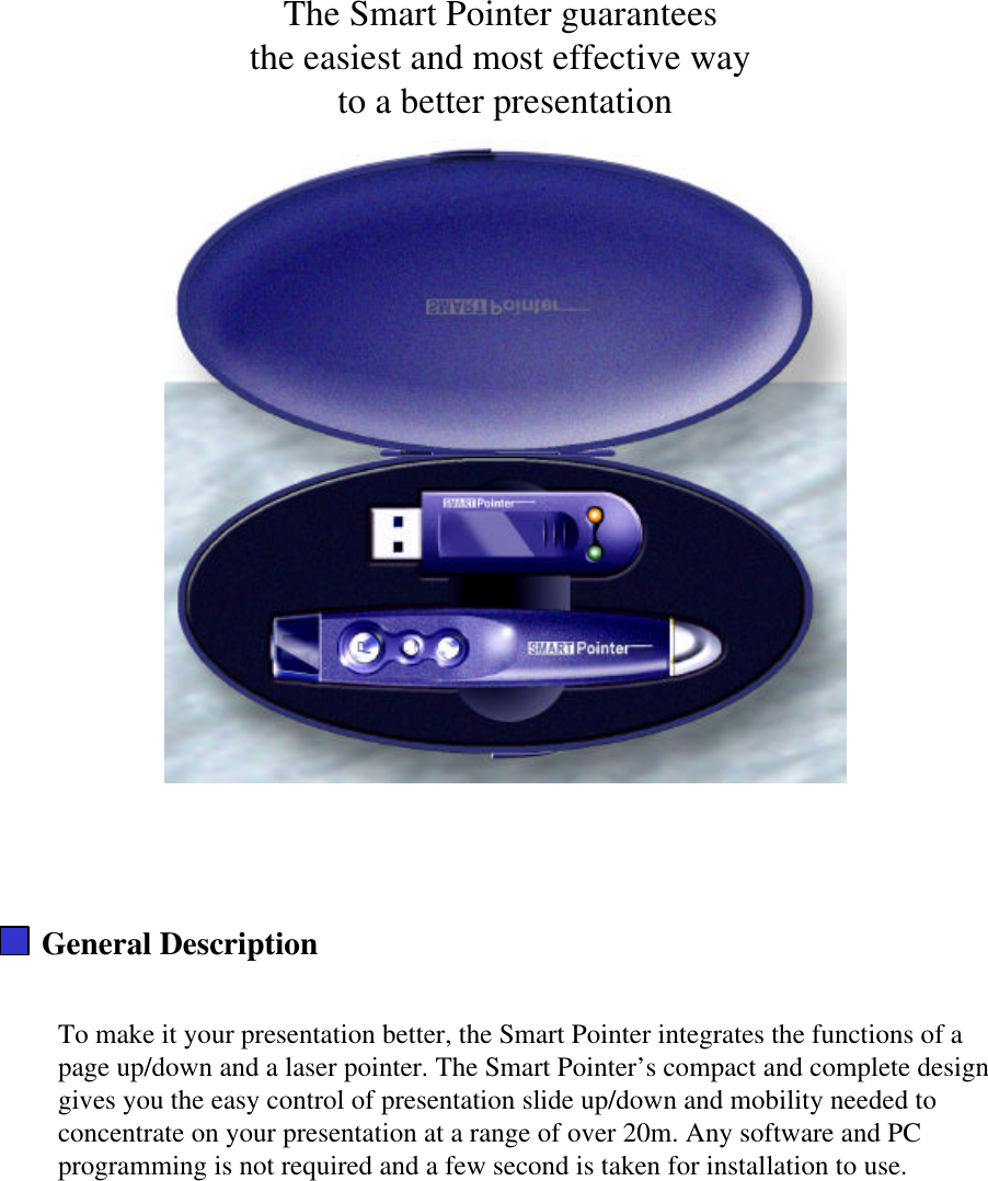 The Smart Pointer guarantees the easiest and most effective way to a better presentationGeneral DescriptionTo make it your presentation better, the Smart Pointer integrates the functions of a page up/down and a laser pointer. The Smart Pointer’s compact and complete design gives you the easy control of presentation slide up/down and mobility needed to concentrate on your presentation at a range of over 20m. Any software and PC programming is not required and a few second is taken for installation to use.