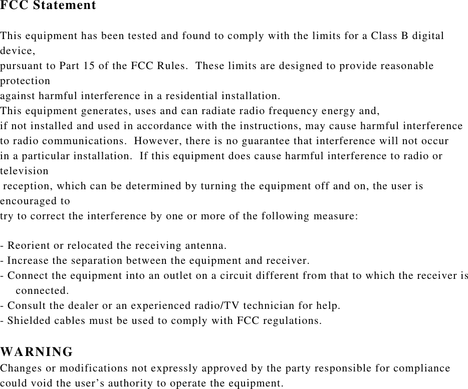 FCC StatementThis equipment has been tested and found to comply with the limits for a Class B digital device, pursuant to Part 15 of the FCC Rules.  These limits are designed to provide reasonable protection against harmful interference in a residential installation.  This equipment generates, uses and can radiate radio frequency energy and, if not installed and used in accordance with the instructions, may cause harmful interference to radio communications.  However, there is no guarantee that interference will not occur in a particular installation.  If this equipment does cause harmful interference to radio or televisionreception, which can be determined by turning the equipment off and on, the user is encouraged to try to correct the interference by one or more of the following measure:-Reorient or relocated the receiving antenna.-Increase the separation between the equipment and receiver.-Connect the equipment into an outlet on a circuit different from that to which the receiver is   connected.-Consult the dealer or an experienced radio/TV technician for help.-Shielded cables must be used to comply with FCC regulations.WARNINGChanges or modifications not expressly approved by the party responsible for compliance could void the user’s authority to operate the equipment.