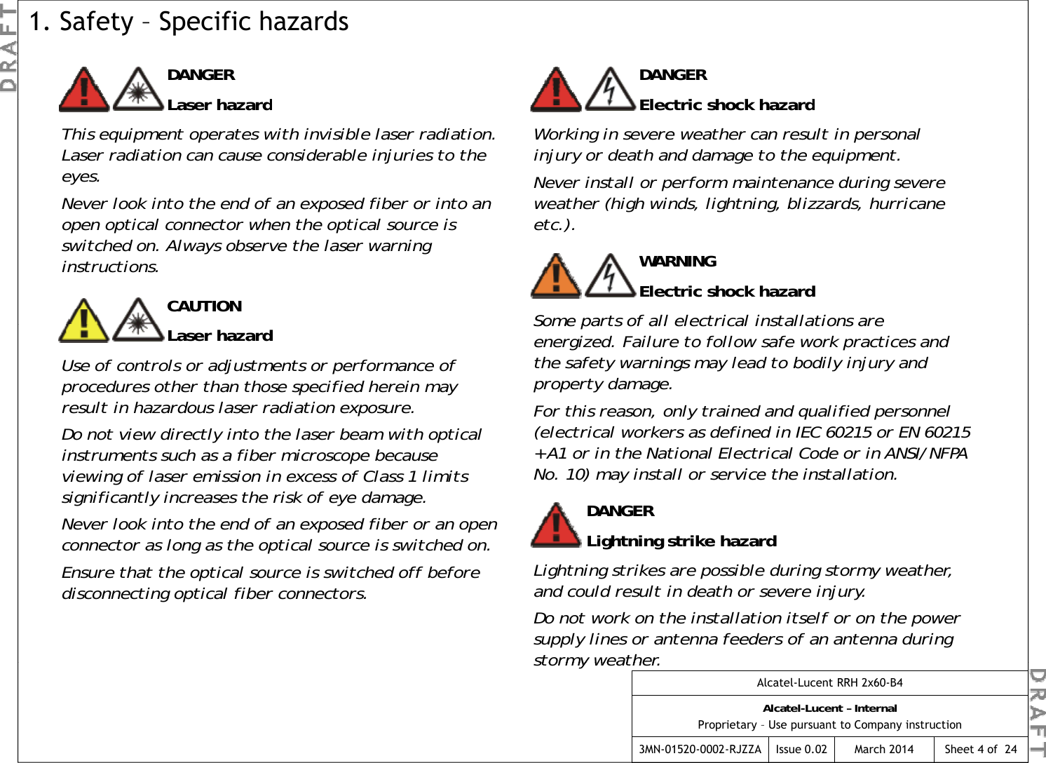 DANGERL hdDANGEREl t i  h k h d1. Safety – Specific hazardsLaser hazardThis equipment operates with invisible laser radiation. Laser radiation can cause considerable injuries to the eyes.Never look into the end of an exposed fiber or into an Electric shock hazardWorking in severe weather can result in personal injury or death and damage to the equipment.Never install or perform maintenance during severe weather (high winds, lightning, blizzards, hurricane fpfopen optical connector when the optical source is switched on. Always observe the laser warning instructions.(g g getc.).WARNINGElectric shock hazardSome parts of all electrical installations are CAUTIONSome parts of all electrical installations are energized. Failure to follow safe work practices and the safety warnings may lead to bodily injury and property damage.For this reason, only trained and qualified personnel (electrical workers as defined in IEC 60215 or EN 60215 Laser hazardUse of controls or adjustments or performance of procedures other than those specified herein may result in hazardous laser radiation exposure.Do not view directly into the laser beam with optical DANGERLightning strike hazard(electrical workers as defined in IEC 60215 or EN 60215 + A1 or in the National Electrical Code or in ANSI/NFPA No. 10) may install or service the installation.Do not view directly into the laser beam with optical instruments such as a fiber microscope because viewing of laser emission in excess of Class 1 limits significantly increases the risk of eye damage.Never look into the end of an exposed fiber or an open connector as long as the optical source is switched on.ggLightning strikes are possible during stormy weather, and could result in death or severe injury.Do not work on the installation itself or on the power supply lines or antenna feeders of an antenna during stormy weatherconnector as long as the optical source is switched on.Ensure that the optical source is switched off before disconnecting optical fiber connectors.Alcatel-Lucent RRH 2x60-B4Alcatel-Lucent – InternalProprietary – Use pursuant to Company instruction3MN-01520-0002-RJZZA Issue 0.02 March 2014stormy weather.Sheet 4 of  24