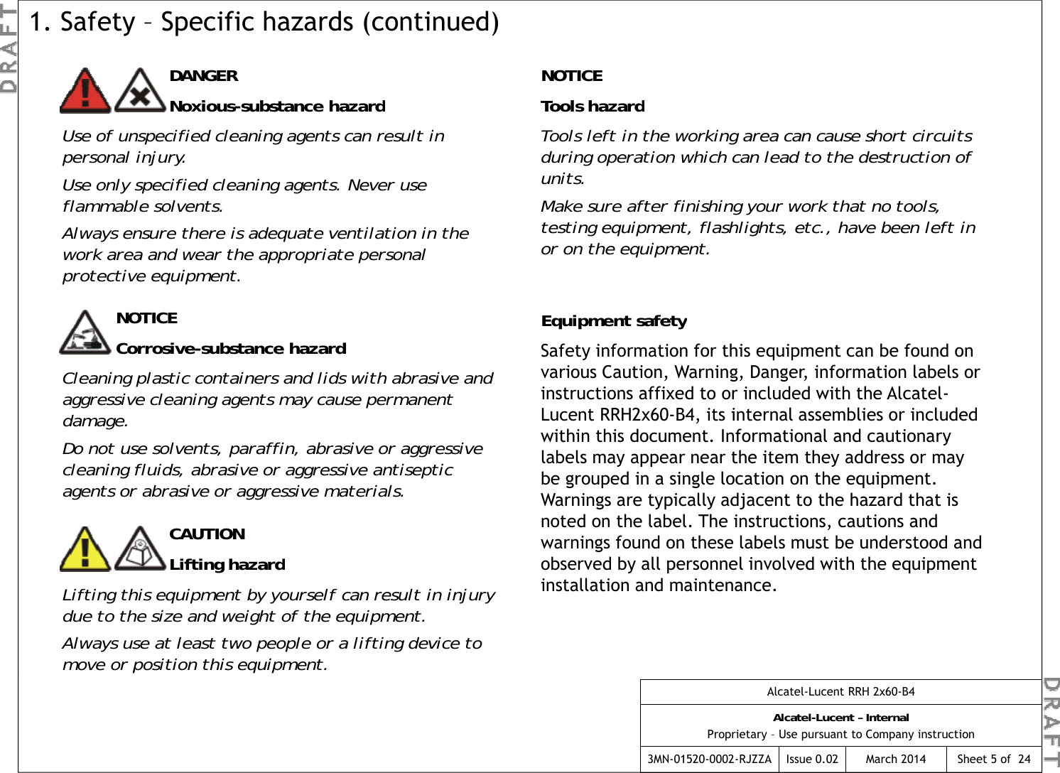NOTICETl h dDANGERNibt  h d1. Safety – Specific hazards (continued)Tools hazardTools left in the working area can cause short circuits during operation which can lead to the destruction of units.Make sure after finishing your work that no tools, Noxious-substance hazardUse of unspecified cleaning agents can result in personal injury.Use only specified cleaning agents. Never use flammable solvents.ff gytesting equipment, flashlights, etc., have been left in or on the equipment.NOTICE Equipment safetyfAlways ensure there is adequate ventilation in the work area and wear the appropriate personal protective equipment.Corrosive-substance hazardCleaning plastic containers and lids with abrasive and aggressive cleaning agents may cause permanent damage.D  t   l t   ffi  b i    i  qp ySafety information for this equipment can be found on various Caution, Warning, Danger, information labels or instructions affixed to or included with the Alcatel-Lucent RRH2x60-B4, its internal assemblies or included within this document. Informational and cautionary Do not use solvents, paraffin, abrasive or aggressive cleaning fluids, abrasive or aggressive antiseptic agents or abrasive or aggressive materials.ylabels may appear near the item they address or may be grouped in a single location on the equipment. Warnings are typically adjacent to the hazard that is noted on the label. The instructions, cautions and warnings found on these labels must be understood and bdbll lldhhCAUTIONfhdobserved by all personnel involved with the equipment installation and maintenance.Lifting hazardLifting this equipment by yourself can result in injury due to the size and weight of the equipment.Always use at least two people or a lifting device to move or position this equipment.Alcatel-Lucent RRH 2x60-B4Alcatel-Lucent – InternalProprietary – Use pursuant to Company instruction3MN-01520-0002-RJZZA Issue 0.02 March 2014 Sheet 5 of  24pqp