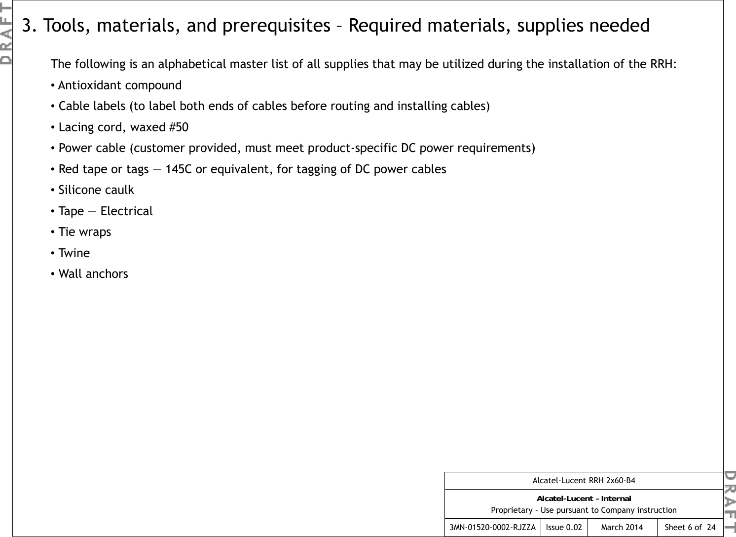 The following is an alphabetical master list of all supplies that may be utilized during the installation of the RRH:3. Tools, materials, and prerequisites – Required materials, supplies neededgp pp y g•Antioxidant compound•Cable labels (to label both ends of cables before routing and installing cables)•Lacing cord, waxed #50•Power cable (customer provided  must meet product-specific DC power requirements)•Power cable (customer provided, must meet product-specific DC power requirements)•Red tape or tags — 145C or equivalent, for tagging of DC power cables•Silicone caulk •Tape — ElectricalTi  •Tie wraps•Tw i n e•Wall anchorsAlcatel-Lucent RRH 2x60-B4Alcatel-Lucent – InternalProprietary – Use pursuant to Company instruction3MN-01520-0002-RJZZA Issue 0.02 March 2014 Sheet 6 of  24