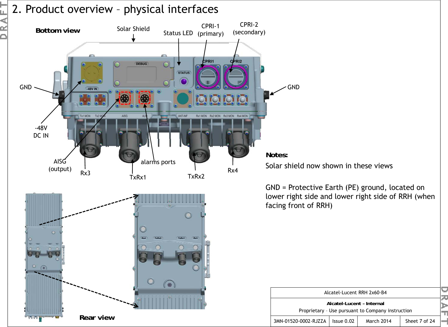 Solar Shield CPRI-1(primary)CPRI-2(secondary)Status LED2. Product overview – physical interfacesBottom viewGND GND-48V DC INalarms portsAISG(output) Rx3 TxRx2Rx4TxRx1Notes:Solar shield now shown in these viewsGND = Protective Earth (PE) ground  located on GND = Protective Earth (PE) ground, located on lower right side and lower right side of RRH (when facing front of RRH) Alcatel-Lucent RRH 2x60-B4Alcatel-Lucent – InternalProprietary – Use pursuant to Company instruction3MN-01520-0002-RJZZA Issue 0.02 March 2014 Sheet 7 of 24Rear view