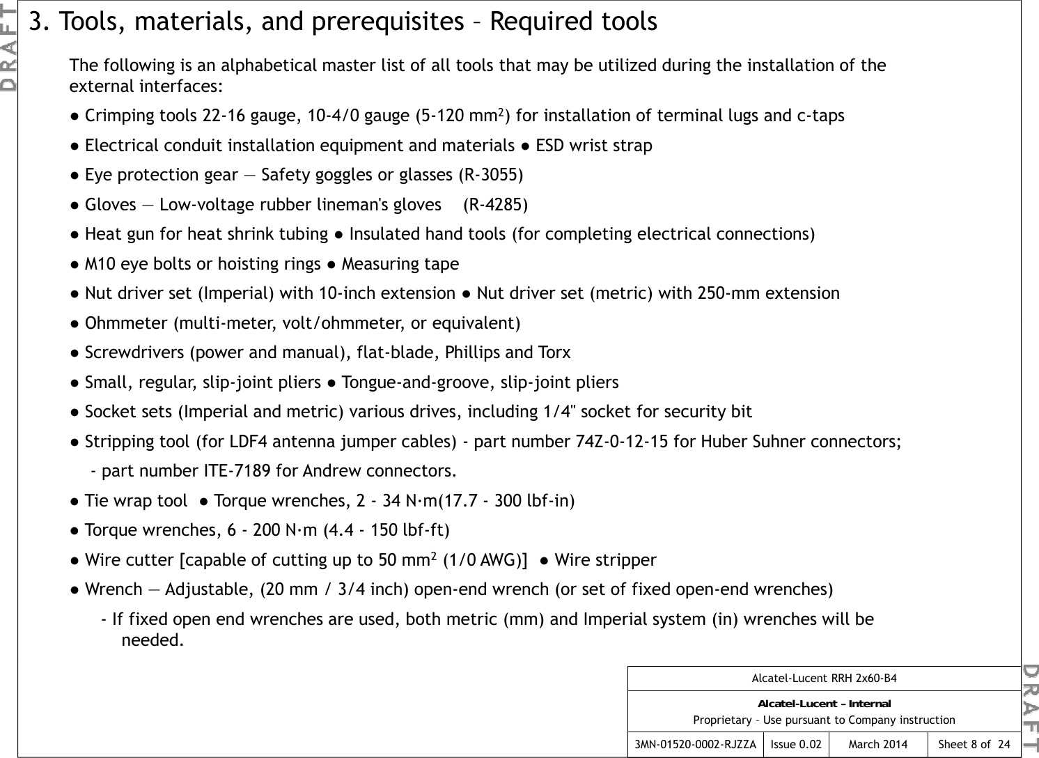 The following is an alphabetical master list of all tools that may be utilized during the installation of the external interfaces:3. Tools, materials, and prerequisites – Required tools●Crimping tools 22-16 gauge, 10-4/0 gauge (5-120 mm2) for installation of terminal lugs and c-taps●Electrical conduit installation equipment and materials ●ESD wrist strap  ●Eye protection gear — Safety goggles or glasses (R-3055) ●Gloves —Low-voltage rubber lineman&apos;s gloves    (R-4285)  Ggg()●Heat gun for heat shrink tubing ●Insulated hand tools (for completing electrical connections) ●M10 eye bolts or hoisting rings ●Measuring tape  ●Nut driver set (Imperial) with 10-inch extension ●Nut driver set (metric) with 250-mm extension●Ohmmeter (multimeter  volt/ohmmeter  or equivalent) ●Ohmmeter (multi-meter, volt/ohmmeter, or equivalent) ●Screwdrivers (power and manual), flat-blade, Phillips and Torx●Small, regular, slip-joint pliers ●Tongue-and-groove, slip-joint pliers●Socket sets (Imperial and metric) various drives, including 1/4&quot; socket for security bit●Stripping tool (for LDF4 antenna jumper cables) - part number 74Z-0-12-15 for Huber Suhner connectors; - part number ITE-7189 for Andrew connectors.●Tie wrap tool  ●Torque wrenches, 2 - 34 N·m(17.7 - 300 lbf-in) ●Torque wrenches, 6 - 200 N·m (4.4 - 150 lbf-ft)●Wire cutter [capable of cutting up to 50 mm2(1/0 AWG)]  ●Wire stripper●Wrench — Adjustable, (20 mm / 3/4 inch) open-end wrench (or set of fixed open-end wrenches)- If fixed open end wrenches are used, both metric (mm) and Imperial system (in) wrenches will be needed.Alcatel-Lucent RRH 2x60-B4Alcatel-Lucent – InternalProprietary – Use pursuant to Company instruction3MN-01520-0002-RJZZA Issue 0.02 March 2014 Sheet 8 of  24