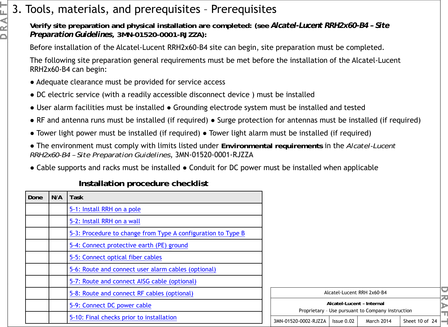 Verify site preparation and physical installation are completed: (see Alcatel-Lucent RRH2x60-B4 – Site Preparation Guidelines, 3MN-01520-0001-RJZZA):3. Tools, materials, and prerequisites – PrerequisitesBefore installation of the Alcatel-Lucent RRH2x60-B4 site can begin, site preparation must be completed.The following site preparation general requirements must be met before the installation of the Alcatel-Lucent RRH2x60-B4 can begin:●Adequate clearance must be provided for service access●DC electric service (with a readily accessible disconnect device ) must be installed●User alarm facilities must be installed ●Grounding electrode system must be installed and tested●RF and antenna runs must be installed (if required) ●Surge protection for antennas must be installed (if required)●Tower light power must be installed (if required) ●Tower light alarm must be installed (if required)●The environment must comply with limits listed under Environmental requirements in the Alcatel-Lucent RRH2x60-B4 – Site Preparation Guidelines, 3MN-01520-0001-RJZZA●Cable supports and racks must be installed ●Conduit for DC power must be installed when applicableInstallation procedure checklistDone N/A Task5-1: Install RRH on a pole5-2: Install RRH on a wall5-3: Procedure to change from Type A configuration to Type B  pgypgyp5-4: Connect protective earth (PE) ground5-5: Connect optical fiber cables5-6: Route and connect user alarm cables (optional)5-7: Route and connect AISG cable (optional)Alcatel-Lucent RRH 2x60-B4Alcatel-Lucent – InternalProprietary – Use pursuant to Company instruction3MN-01520-0002-RJZZA Issue 0.02 March 2014 Sheet 10 of  24(p )5-8: Route and connect RF cables (optional)5-9: Connect DC power cable5-10: Final checks prior to installation 