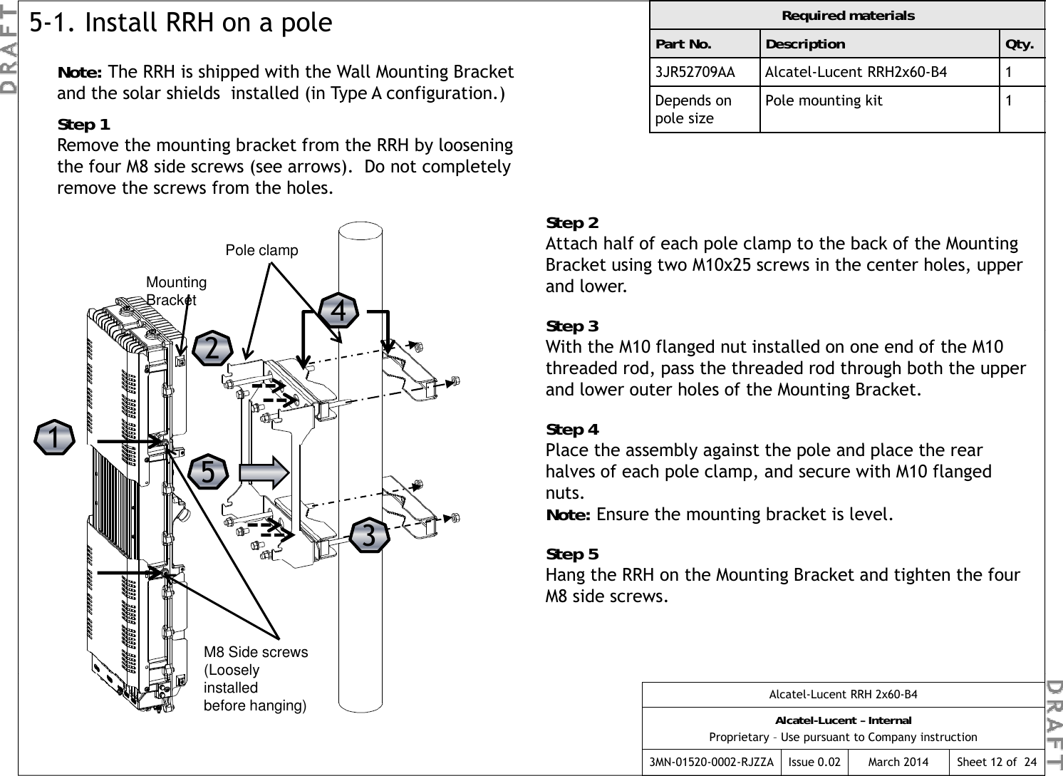 Note: The RRH is shipped with the Wall Mounting Bracket and the solar shields  installed (in Type A configuration.)Required materialsPart No. Description Qty.3JR52709AA Alcatel-Lucent RRH2x60-B4 1Depends on Pole mounting kit15-1. Install RRH on a pole(yp g )Step 1Remove the mounting bracket from the RRH by loosening the four M8 side screws (see arrows).  Do not completely remove the screws from the holes.Depends on pole sizePole mounting kit1S 2Step 2Attach half of each pole clamp to the back of the Mounting Bracket using two M10x25 screws in the center holes, upper and lower.Step 344Mounting BracketPole clampStep 3With the M10 flanged nut installed on one end of the M10 threaded rod, pass the threaded rod through both the upper and lower outer holes of the Mounting Bracket.Step 4Pl  th   bl   i t th   l   d  l  th    1122Place the assembly against the pole and place the rear halves of each pole clamp, and secure with M10 flanged nuts.  Note: Ensure the mounting bracket is level.Step 513355Step 5Hang the RRH on the Mounting Bracket and tighten the four M8 side screws.M8 Side screws (LooselyAlcatel-Lucent RRH 2x60-B4Alcatel-Lucent – InternalProprietary – Use pursuant to Company instruction3MN-01520-0002-RJZZA Issue 0.02 March 2014 Sheet 12 of  24(Loosely installed before hanging)