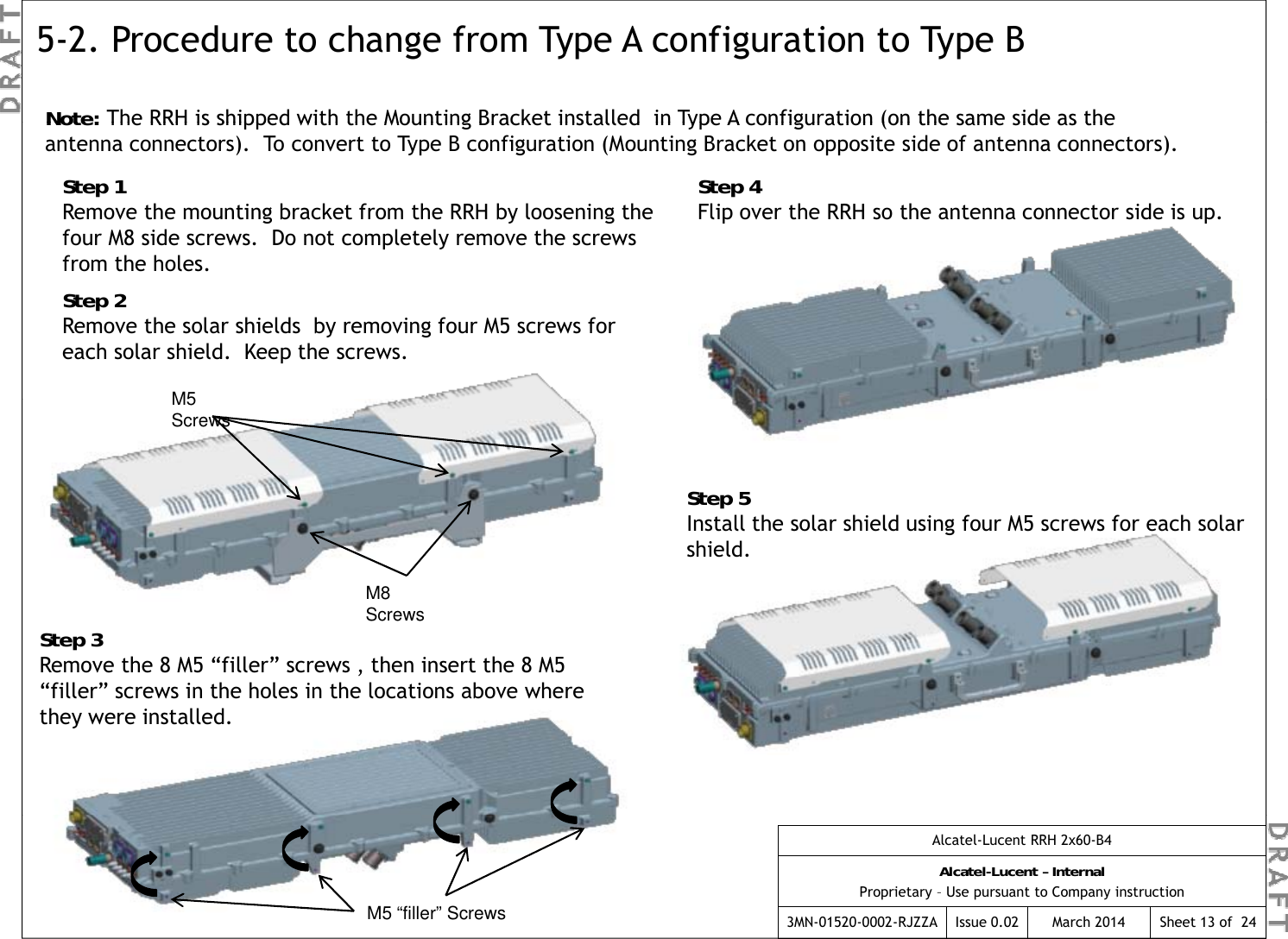 5-2. Procedure to change from Type A configuration to Type B Note: The RRH is shipped with the Mounting Bracket installed  in Type A configuration (on the same side as the Note: The RRH is shipped with the Mounting Bracket installed  in Type A configuration (on the same side as the antenna connectors).  To convert to Type B configuration (Mounting Bracket on opposite side of antenna connectors).Step 4Flip over the RRH so the antenna connector side is up.Step 1Remove the mounting bracket from the RRH by loosening the four M8 side screws.  Do not completely remove the screws from the holesM5from the holes.Step 2Remove the solar shields  by removing four M5 screws for each solar shield.  Keep the screws.M5 ScrewsStep 5Install the solar shield using four M5 screws for each solar M8 ScrewsStep 3Remove the 8 M5 “filler” screws , then insert the 8 M5 shield.“filler” screws in the holes in the locations above where they were installed.Alcatel-Lucent RRH 2x60-B4Alcatel-Lucent – InternalProprietary – Use pursuant to Company instruction3MN-01520-0002-RJZZA Issue 0.02 March 2014M5 “filler” Screws Sheet 13 of  24