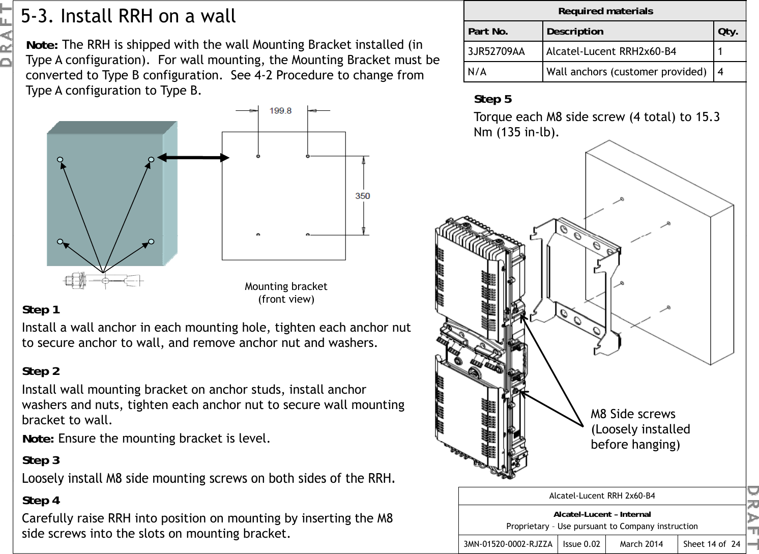Note: The RRH is shipped with the wall Mounting Bracket installed (in Type A configuration).  For wall mounting, the Mounting Bracket must be td t T  B  fig ti   S  42 P d  t   h g  f  Required materialsPart No. Description Qty.3JR52709AA Alcatel-Lucent RRH2x60-B4 1N/AWallanchors (customer provided)45-3. Install RRH on a wallconverted to Type B configuration.  See 4-2 Procedure to change from Type A configuration to Type B.N/AWallanchors (customer provided)4Step 5Torque each M8 side screw (4 total) to 15.3 Nm (135 in-lb).Step 1Mounting bracket(front view)Install a wall anchor in each mounting hole, tighten each anchor nut to secure anchor to wall, and remove anchor nut and washers.Step 2Install wall mounting bracket on anchor studs, install anchor M8 Side screws (Loosely installed before hanging)washers and nuts, tighten each anchor nut to secure wall mounting bracket to wall.Note: Ensure the mounting bracket is level.Step 3Loosely install M8 side mounting screws on both sides of the RRH.Alcatel-Lucent RRH 2x60-B4Alcatel-Lucent – InternalProprietary – Use pursuant to Company instruction3MN-01520-0002-RJZZA Issue 0.02 March 2014Loosely install M8 side mounting screws on both sides of the RRH.Step 4Carefully raise RRH into position on mounting by inserting the M8 side screws into the slots on mounting bracket.Sheet 14 of  24