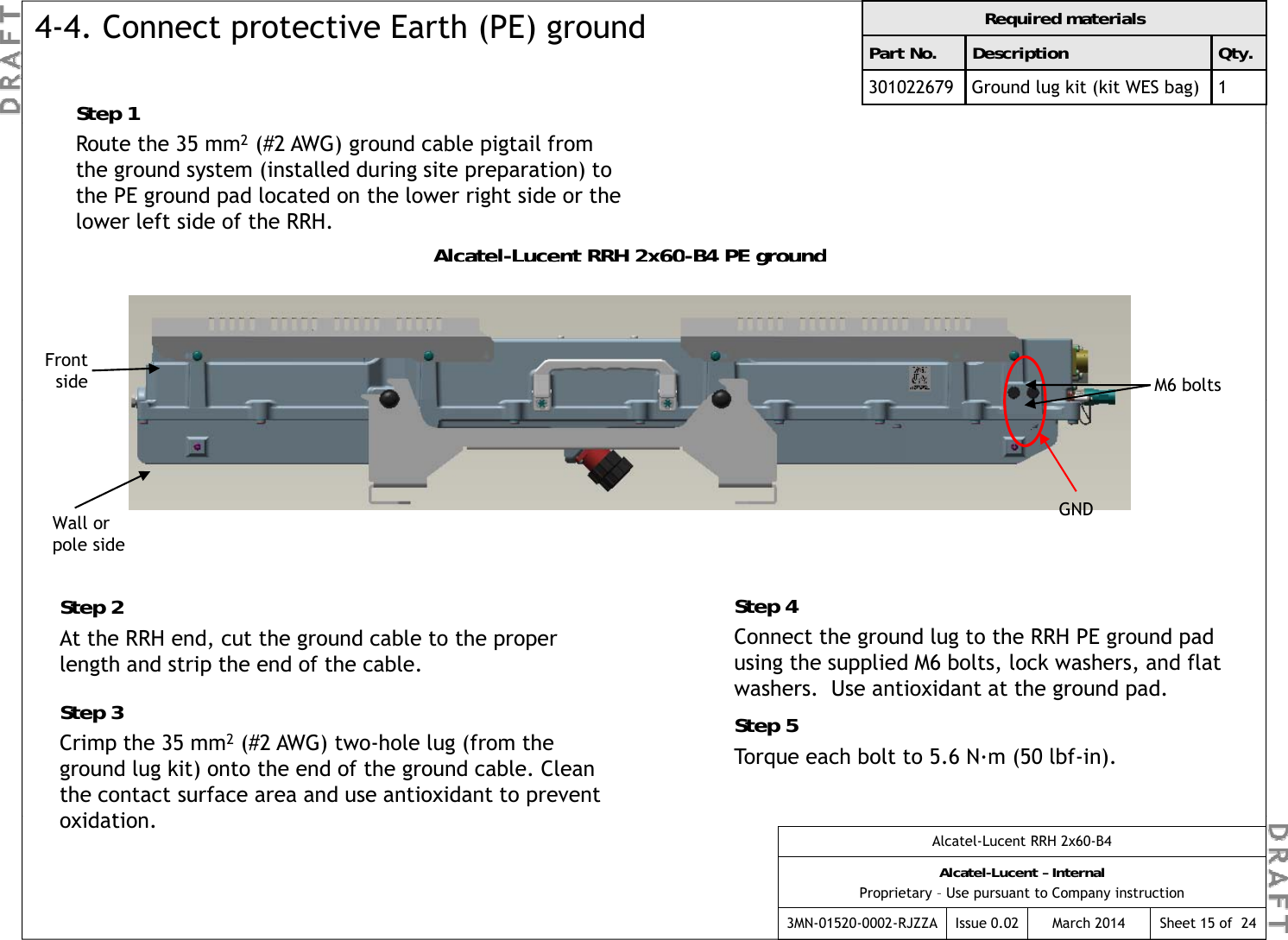 Required materialsPart No. Description Qty.301022679 Ground lug kit (kit WES bag) 14-4. Connect protective Earth (PE) groundStep 1pRoute the 35 mm2(#2 AWG) ground cable pigtail from the ground system (installed during site preparation) to the PE ground pad located on the lower right side or the lower left side of the RRH.Alcatel-Lucent RRH 2x60-B4 PE groundAlcatelLucent RRH 2x60B4 PE groundFront side M6 boltsWall or l idGNDStep 2At the RRH end, cut the ground cable to the proper length and strip the end of the cable.Step 4Connect the ground lug to the RRH PE ground pad using the supplied M6 bolts, lock washers, and flat pole sideStep 3Crimp the 35 mm2(#2 AWG) two-hole lug (from the ground lug kit) onto the end of the ground cable. Clean the contact surface area and use antioxidant to prevent id tiwashers.  Use antioxidant at the ground pad.Step 5Torque each bolt to 5.6 N·m (50 lbf-in).Alcatel-Lucent RRH 2x60-B4Alcatel-Lucent – InternalProprietary – Use pursuant to Company instruction3MN-01520-0002-RJZZA Issue 0.02 March 2014 Sheet 15 of  24oxidation.