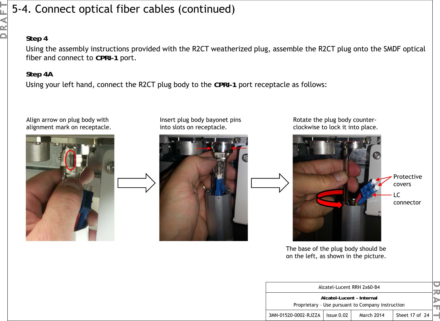 Step 45-4. Connect optical fiber cables (continued)pUsing the assembly instructions provided with the R2CT weatherized plug, assemble the R2CT plug onto the SMDF optical fiber and connect to CPRI-1 port.Step 4AUsing your left hand, connect the R2CT plug body to the CPRI-1 port receptacle as follows:Align arrow on plug body with alignment mark on receptacle.Insert plug body bayonet pins into slots on receptacle.Rotate the plug body counter-clockwise to lock it into place.Protective coversLC connectorcoversThe base of the plug body should be on the left, as shown in the picture.Alcatel-Lucent RRH 2x60-B4Alcatel-Lucent – InternalProprietary – Use pursuant to Company instruction3MN-01520-0002-RJZZA Issue 0.02 March 2014 Sheet 17 of  24