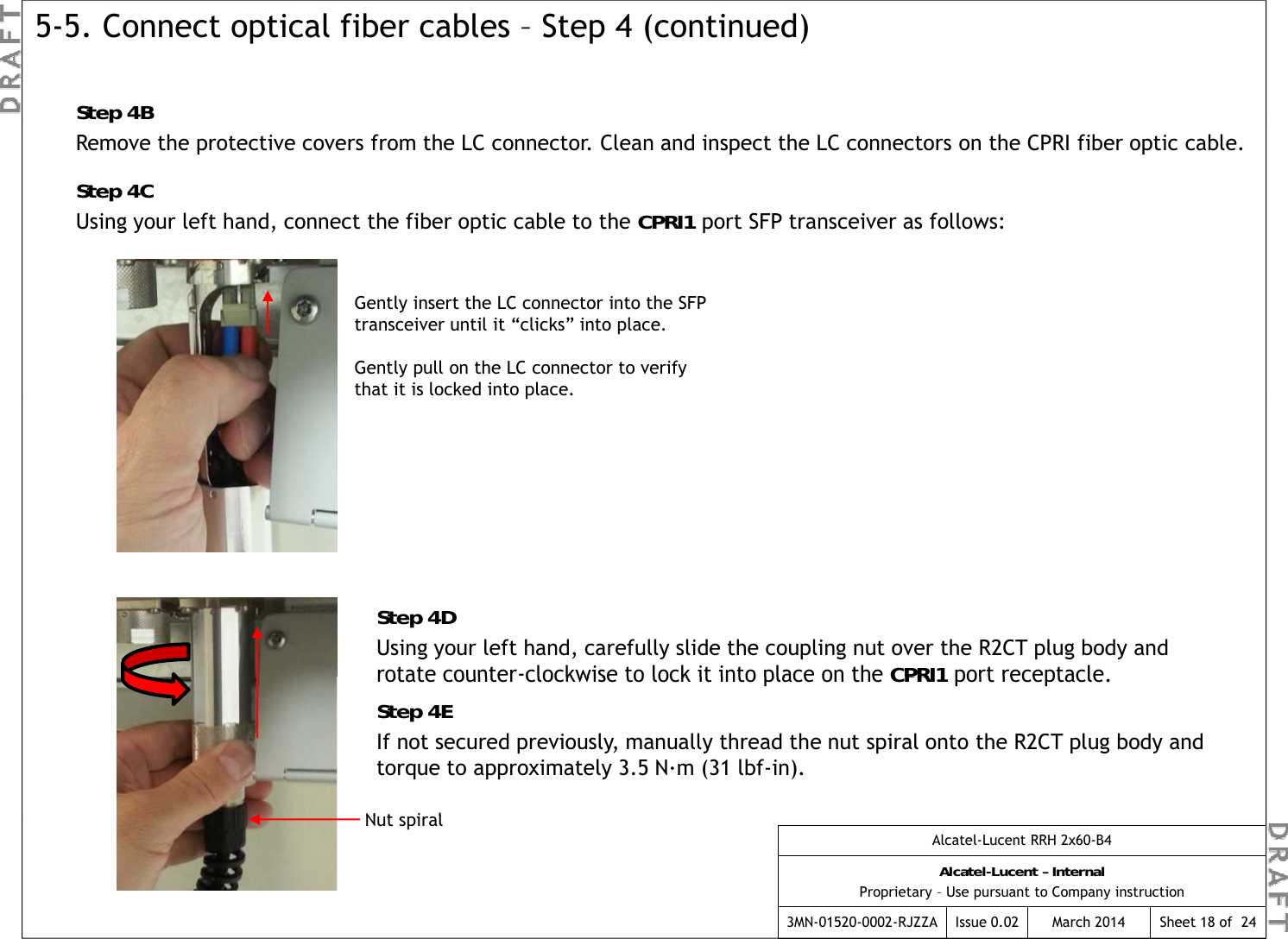 Step 4B5-5. Connect optical fiber cables – Step 4 (continued)pRemove the protective covers from the LC connector. Clean and inspect the LC connectors on the CPRI fiber optic cable.Step 4CUsing your left hand, connect the fiber optic cable to the CPRI1 port SFP transceiver as follows:Gently insert the LC connector into the SFP transceiver until it “clicks” into place.Gently pull on the LC connector to verify that it is locked into place.Step 4DUsing your left hand, carefully slide the coupling nut over the R2CT plug body and rotate counter-clockwise to lock it into place on the CPRI1port receptaclerotate counterclockwise to lock it into place on the CPRI1port receptacle.Step 4EIf not secured previously, manually thread the nut spiral onto the R2CT plug body and torque to approximately 3.5 N·m (31 lbf-in).Nt i lAlcatel-Lucent RRH 2x60-B4Alcatel-Lucent – InternalProprietary – Use pursuant to Company instruction3MN-01520-0002-RJZZA Issue 0.02 March 2014 Sheet 18 of  24Nut spiral