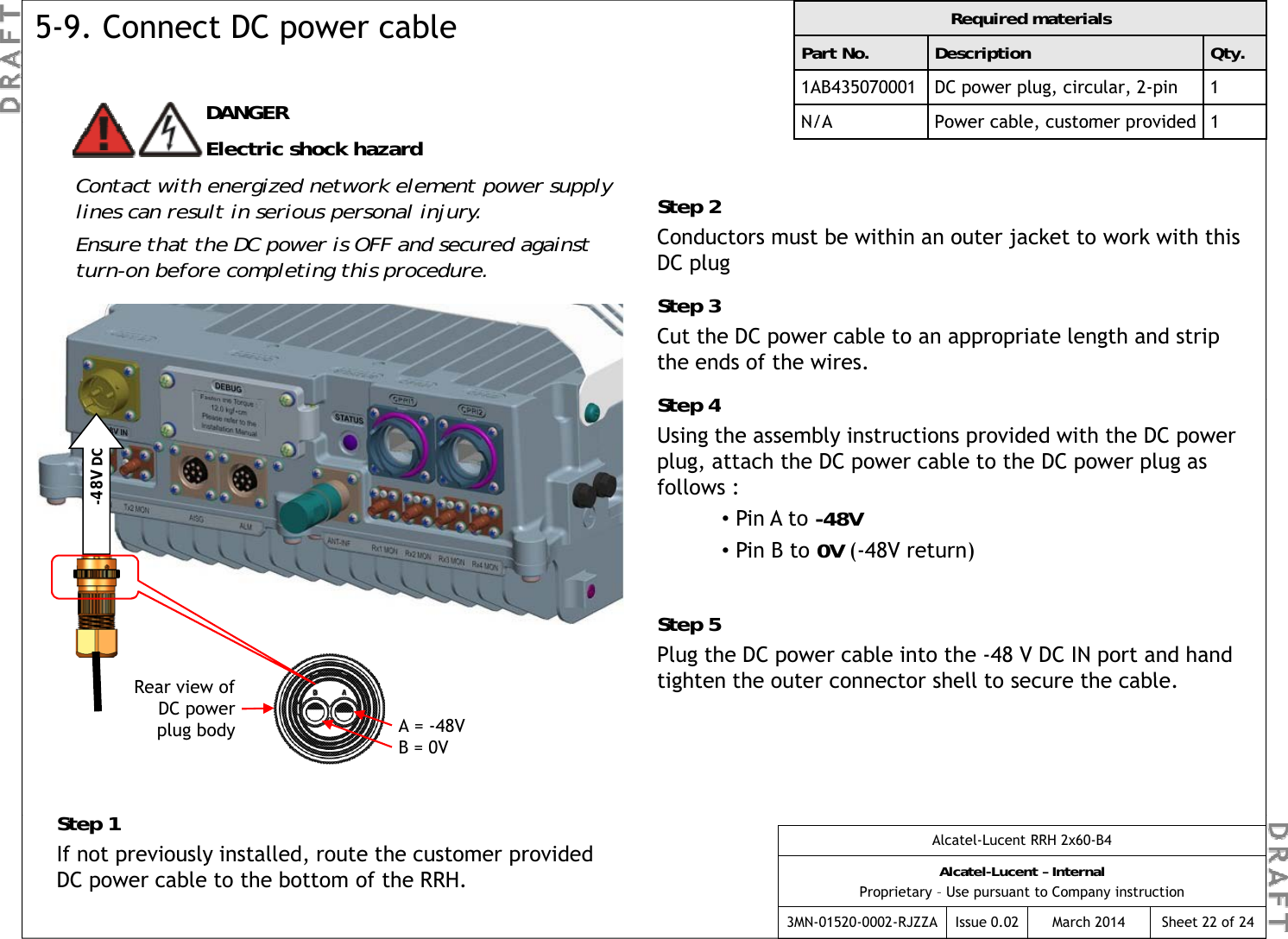 Required materialsPart No. Description Qty.1AB435070001 DC power plug, circular, 2-pin 1N/APower cable  customer provided1DANGER5-9. Connect DC power cableN/APower cable, customer provided1Step 2Conductors must be within an outer jacket to work with this DC plug Electric shock hazardContact with energized network element power supply lines can result in serious personal injury.Ensure that the DC power is OFF and secured against DC plug Step 3Cut the DC power cable to an appropriate length and strip the ends of the wires.St  4turn-on before completing this procedure.Step 4Using the assembly instructions provided with the DC power plug, attach the DC power cable to the DC power plug as follows :•Pin A to -48V-48V DC•Pin B to 0V (-48V return)Step 5Plug the DC power cable into the -48 V DC IN port and hand tighten the o ter connector shell to sec re the cabletighten the outer connector shell to secure the cable.S 1Rear view of DC power plug body A = -48VB = 0VAlcatel-Lucent RRH 2x60-B4Alcatel-Lucent – InternalProprietary – Use pursuant to Company instruction3MN-01520-0002-RJZZA Issue 0.02 March 2014 Sheet 22 of 24Step 1If not previously installed, route the customer provided DC power cable to the bottom of the RRH.