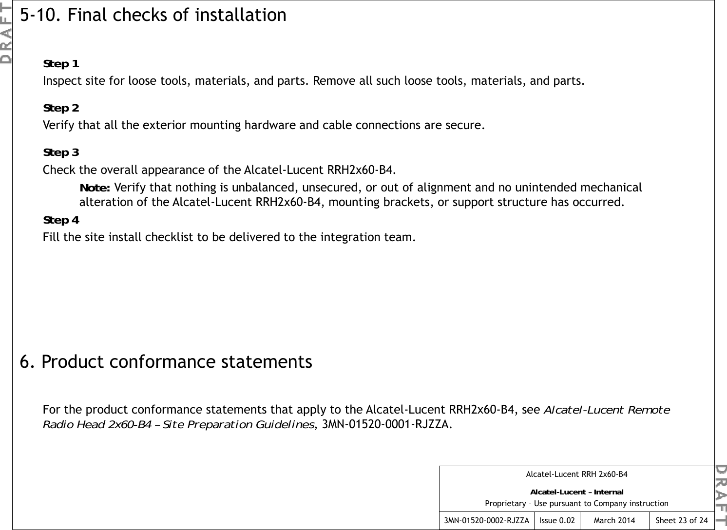5-10. Final checks of installationStep 1pInspect site for loose tools, materials, and parts. Remove all such loose tools, materials, and parts.Step 2Verify that all the exterior mounting hardware and cable connections are secure.Step 3Check the overall appearance of the Alcatel-Lucent RRH2x60-B4.Note: Verify that nothing is unbalanced, unsecured, or out of alignment and no unintended mechanical alteration of the Alcatel-Lucent RRH2x60-B4, mounting brackets, or support structure has occurred.Step 4pFill the site install checklist to be delivered to the integration team.6. Product conformance statementsFor the product conformance statements that apply to the Alcatel-Lucent RRH2x60-B4, see Alcatel-Lucent Remote Radio Head 2x60-B4 – Site Preparation Guidelines, 3MN-01520-0001-RJZZA.Alcatel-Lucent RRH 2x60-B4Alcatel-Lucent – InternalProprietary – Use pursuant to Company instruction3MN-01520-0002-RJZZA Issue 0.02 March 2014 Sheet 23 of 24