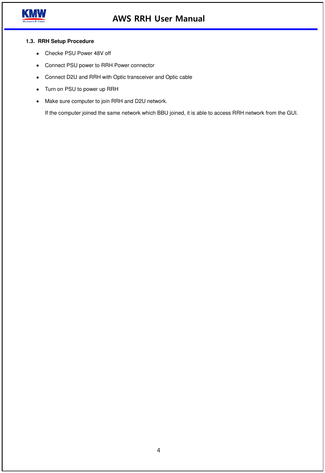 AWS RRH User Manual  4  1.3.  RRH Setup Procedure    Checke PSU Power 48V off  Connect PSU power to RRH Power connector  Connect D2U and RRH with Optic transceiver and Optic cable  Turn on PSU to power up RRH  Make sure computer to join RRH and D2U network. If the computer joined the same network which BBU joined, it is able to access RRH network from the GUI.      