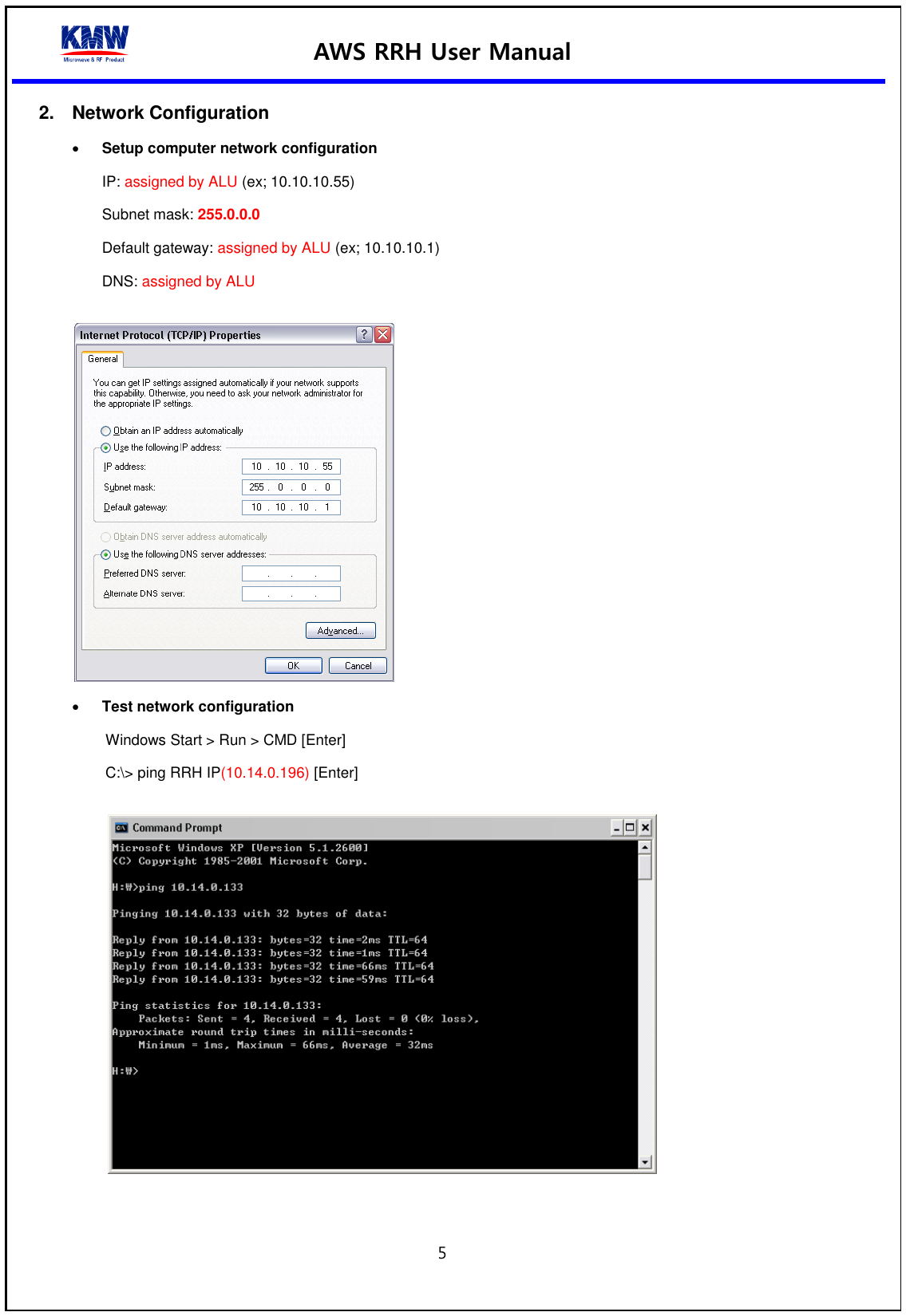 AWS RRH User Manual  5  2.  Network Configuration  Setup computer network configuration IP: assigned by ALU (ex; 10.10.10.55) Subnet mask: 255.0.0.0   Default gateway: assigned by ALU (ex; 10.10.10.1) DNS: assigned by ALU    Test network configuration   Windows Start &gt; Run &gt; CMD [Enter] C:\&gt; ping RRH IP(10.14.0.196) [Enter]    